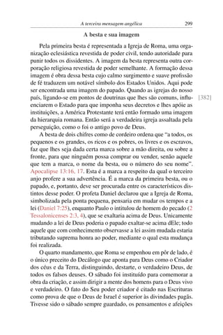 A terceira mensagem angélica             299

                     A besta e sua imagem
     Pela primeira besta é representada a Igreja de Roma, uma orga-
nização eclesiástica revestida de poder civil, tendo autoridade para
punir todos os dissidentes. A imagem da besta representa outra cor-
poração religiosa revestida de poder semelhante. A formação dessa
imagem é obra dessa besta cujo calmo surgimento e suave proﬁssão
de fé traduzem um notável símbolo dos Estados Unidos. Aqui pode
ser encontrada uma imagem do papado. Quando as igrejas do nosso
país, ligando-se em pontos de doutrinas que lhes são comuns, inﬂu- [382]
enciarem o Estado para que imponha seus decretos e lhes apóie as
instituições, a América Protestante terá então formado uma imagem
da hierarquia romana. Então será a verdadeira igreja assaltada pela
perseguição, como o foi o antigo povo de Deus.
     A besta de dois chifres como de cordeiro ordena que “a todos, os
pequenos e os grandes, os ricos e os pobres, os livres e os escravos,
faz que lhes seja dada certa marca sobre a mão direita, ou sobre a
fronte, para que ninguém possa comprar ou vender, senão aquele
que tem a marca, o nome da besta, ou o número do seu nome”.
Apocalipse 13:16, 17. Esta é a marca a respeito da qual o terceiro
anjo profere a sua advertência. É a marca da primeira besta, ou o
papado, e, portanto, deve ser procurada entre os característicos dis-
tintos desse poder. O profeta Daniel declarou que a Igreja de Roma,
simbolizada pela ponta pequena, pensaria em mudar os tempos e a
lei (Daniel 7:25), enquanto Paulo o intitulou de homem do pecado (2
Tessalonicenses 2:3, 4), que se exaltaria acima de Deus. Unicamente
mudando a lei de Deus poderia o papado exaltar-se acima dEle; todo
aquele que com conhecimento observasse a lei assim mudada estaria
tributando suprema honra ao poder, mediante o qual esta mudança
foi realizada.
     O quarto mandamento, que Roma se empenhou em pôr de lado, é
o único preceito do Decálogo que aponta para Deus como o Criador
dos céus e da Terra, distinguindo, destarte, o verdadeiro Deus, de
todos os falsos deuses. O sábado foi instituído para comemorar a
obra da criação, e assim dirigir a mente dos homens para o Deus vivo
e verdadeiro. O fato do Seu poder criador é citado nas Escrituras
como prova de que o Deus de Israel é superior às divindades pagãs.
Tivesse sido o sábado sempre guardado, os pensamentos e afeições
 