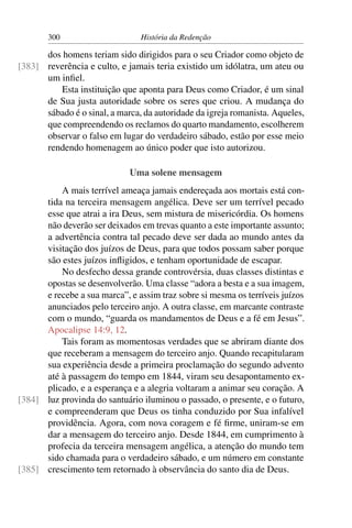 300                      História da Redenção

      dos homens teriam sido dirigidos para o seu Criador como objeto de
[383] reverência e culto, e jamais teria existido um idólatra, um ateu ou
      um inﬁel.
         Esta instituição que aponta para Deus como Criador, é um sinal
      de Sua justa autoridade sobre os seres que criou. A mudança do
      sábado é o sinal, a marca, da autoridade da igreja romanista. Aqueles,
      que compreendendo os reclamos do quarto mandamento, escolherem
      observar o falso em lugar do verdadeiro sábado, estão por esse meio
      rendendo homenagem ao único poder que isto autorizou.

                             Uma solene mensagem
          A mais terrível ameaça jamais endereçada aos mortais está con-
      tida na terceira mensagem angélica. Deve ser um terrível pecado
      esse que atrai a ira Deus, sem mistura de misericórdia. Os homens
      não deverão ser deixados em trevas quanto a este importante assunto;
      a advertência contra tal pecado deve ser dada ao mundo antes da
      visitação dos juízos de Deus, para que todos possam saber porque
      são estes juízos inﬂigidos, e tenham oportunidade de escapar.
          No desfecho dessa grande controvérsia, duas classes distintas e
      opostas se desenvolverão. Uma classe “adora a besta e a sua imagem,
      e recebe a sua marca”, e assim traz sobre si mesma os terríveis juízos
      anunciados pelo terceiro anjo. A outra classe, em marcante contraste
      com o mundo, “guarda os mandamentos de Deus e a fé em Jesus”.
      Apocalipse 14:9, 12.
          Tais foram as momentosas verdades que se abriram diante dos
      que receberam a mensagem do terceiro anjo. Quando recapitularam
      sua experiência desde a primeira proclamação do segundo advento
      até à passagem do tempo em 1844, viram seu desapontamento ex-
      plicado, e a esperança e a alegria voltaram a animar seu coração. A
[384] luz provinda do santuário iluminou o passado, o presente, e o futuro,
      e compreenderam que Deus os tinha conduzido por Sua infalível
      providência. Agora, com nova coragem e fé ﬁrme, uniram-se em
      dar a mensagem do terceiro anjo. Desde 1844, em cumprimento à
      profecia da terceira mensagem angélica, a atenção do mundo tem
      sido chamada para o verdadeiro sábado, e um número em constante
[385] crescimento tem retornado à observância do santo dia de Deus.
 