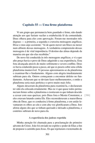Capítulo 55 — Uma ﬁrme plataforma

     Vi um grupo que permanecia bem guardado e ﬁrme, não dando
atenção aos que faziam vacilar a estabelecida fé da comunidade.
Deus olhava para eles com aprovação. Foram-me mostrados três
degraus — a primeira, a segunda e a terceira mensagens angélicas.
Disse o meu anjo assistente: “Ai de quem mover um bloco ou mexer
num alﬁnete dessas mensagens. A verdadeira compreensão dessas
mensagens é de vital importância. O destino das almas depende da
maneira em que são elas recebidas.”
     De novo fui conduzida às três mensagens angélicas, e vi a que
alto preço havia o povo de Deus adquirido a sua experiência. Esta
fora alcançada através de muito sofrimento e severo conﬂito. Deus
os havia conduzido passo a passo, até que os pusera sobre uma sólida
plataforma inamovível. Vi pessoas aproximarem-se da plataforma
e examinar-lhe o fundamento. Alguns com alegria imediatamente
subiram para ela. Outros começaram a encontrar defeito no fun-
damento. Achavam que se deviam fazer melhoramentos, e então a
plataforma seria mais perfeita e o povo muito mais feliz.
     Alguns desceram da plataforma para examiná-la, e declararam
ter sido ela colocada erradamente. Mas eu vi que quase todos perma-
neciam ﬁrmes sobre a plataforma e exortavam os que tinham descido
a cessar com suas queixas; pois Deus fora o Mestre Construtor, e [386]
eles estavam lutando contra Ele. Eles reconsideravam a maravilhosa
obra de Deus, que os conduzira à ﬁrme plataforma, e em união le-
vantaram os olhos ao céu e com alta voz gloriﬁcaram a Deus. Isto
afetou alguns dos que se tinham queixado e deixado a plataforma, e
contritos subiram de novo para ela.

               A experiência dos judeus repetida
    Minha atenção foi chamada para a proclamação do primeiro
advento de Cristo. João foi enviado no espírito e poder de Elias a ﬁm
de preparar o caminho para Jesus. Os que rejeitaram o testemunho de

                                301
 