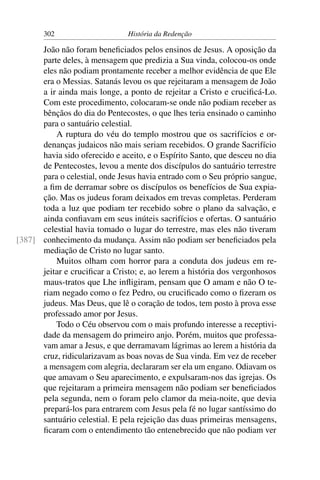 302                     História da Redenção

      João não foram beneﬁciados pelos ensinos de Jesus. A oposição da
      parte deles, à mensagem que predizia a Sua vinda, colocou-os onde
      eles não podiam prontamente receber a melhor evidência de que Ele
      era o Messias. Satanás levou os que rejeitaram a mensagem de João
      a ir ainda mais longe, a ponto de rejeitar a Cristo e cruciﬁcá-Lo.
      Com este procedimento, colocaram-se onde não podiam receber as
      bênçãos do dia do Pentecostes, o que lhes teria ensinado o caminho
      para o santuário celestial.
          A ruptura do véu do templo mostrou que os sacrifícios e or-
      denanças judaicos não mais seriam recebidos. O grande Sacrifício
      havia sido oferecido e aceito, e o Espírito Santo, que desceu no dia
      de Pentecostes, levou a mente dos discípulos do santuário terrestre
      para o celestial, onde Jesus havia entrado com o Seu próprio sangue,
      a ﬁm de derramar sobre os discípulos os benefícios de Sua expia-
      ção. Mas os judeus foram deixados em trevas completas. Perderam
      toda a luz que podiam ter recebido sobre o plano da salvação, e
      ainda conﬁavam em seus inúteis sacrifícios e ofertas. O santuário
      celestial havia tomado o lugar do terrestre, mas eles não tiveram
[387] conhecimento da mudança. Assim não podiam ser beneﬁciados pela
      mediação de Cristo no lugar santo.
          Muitos olham com horror para a conduta dos judeus em re-
      jeitar e cruciﬁcar a Cristo; e, ao lerem a história dos vergonhosos
      maus-tratos que Lhe inﬂigiram, pensam que O amam e não O te-
      riam negado como o fez Pedro, ou cruciﬁcado como o ﬁzeram os
      judeus. Mas Deus, que lê o coração de todos, tem posto à prova esse
      professado amor por Jesus.
          Todo o Céu observou com o mais profundo interesse a receptivi-
      dade da mensagem do primeiro anjo. Porém, muitos que professa-
      vam amar a Jesus, e que derramavam lágrimas ao lerem a história da
      cruz, ridicularizavam as boas novas de Sua vinda. Em vez de receber
      a mensagem com alegria, declararam ser ela um engano. Odiavam os
      que amavam o Seu aparecimento, e expulsaram-nos das igrejas. Os
      que rejeitaram a primeira mensagem não podiam ser beneﬁciados
      pela segunda, nem o foram pelo clamor da meia-noite, que devia
      prepará-los para entrarem com Jesus pela fé no lugar santíssimo do
      santuário celestial. E pela rejeição das duas primeiras mensagens,
      ﬁcaram com o entendimento tão entenebrecido que não podiam ver
 
