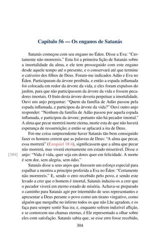 Capítulo 56 — Os enganos de Satanás

          Satanás começou com seu engano no Éden. Disse a Eva: “Cer-
      tamente não morrereis.” Esta foi a primeira lição de Satanás sobre
      a imortalidade da alma, e ele tem prosseguido com este engano
      desde aquele tempo até o presente, e o conservará até que termine
      o cativeiro dos ﬁlhos de Deus. Foram-me indicados Adão e Eva no
      Éden. Participaram da árvore proibida, e então a espada inﬂamada
      foi colocada em redor da árvore da vida, e eles foram expulsos do
      jardim, para que não participassem da árvore da vida e fossem peca-
      dores imortais. O fruto desta árvore deveria perpetuar a imortalidade.
      Ouvi um anjo perguntar: “Quem da família de Adão passou pela
      espada inﬂamada, e participou da árvore da vida?” Ouvi outro anjo
      responder: “Nenhum da família de Adão passou por aquela espada
      inﬂamada, e participou da árvore; portanto não há pecador imortal.”
      A alma que pecar morrerá morte eterna, morte esta de que não haverá
      esperança de ressurreição; e então se aplacará a ira de Deus.
          Foi-me coisa surpreendente haver Satanás tão bem conseguido
      fazer os homens crerem que as palavras de Deus: “A alma que pecar,
      essa morrerá” (Ezequiel 18:4), signiﬁcassem que a alma que pecar
      não morrerá, mas viverá eternamente em estado miserável. Disse o
[389] anjo: “Vida é vida, quer seja em dores quer em felicidade. A morte
      é sem dor, sem alegria, sem ódio.”
          Satanás disse a seus anjos que ﬁzessem um esforço especial para
      espalhar a mentira a princípio proferida a Eva no Éden: “Certamente
      não morrereis.” E, sendo o erro recebido pelo povo, e sendo este
      levado a crer que o homem é imortal, Satanás induziu-os a crer que
      o pecador viverá em eterno estado de miséria. Achava-se preparado
      o caminho para Satanás agir por intermédio de seus representantes e
      apresentar a Deus perante o povo como um tirano vingativo, como
      alguém que mergulhe no inferno todos os que não Lhe agradem, e os
      faça para sempre sentir Sua ira; e, enquanto sofrem indizível aﬂição,
      e se contorcem nas chamas eternas, é Ele representado a olhar sobre
      eles com satisfação. Satanás sabia que, se esse erro fosse recebido,
                                       304
 