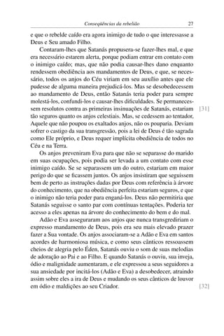Conseqüências da rebelião                   27

e que o rebelde caído era agora inimigo de tudo o que interessasse a
Deus e Seu amado Filho.
    Contaram-lhes que Satanás propusera-se fazer-lhes mal, e que
era necessário estarem alerta, porque podiam entrar em contato com
o inimigo caído; mas, que não podia causar-lhes dano enquanto
rendessem obediência aos mandamentos de Deus, e que, se neces-
sário, todos os anjos do Céu viriam em seu auxílio antes que ele
pudesse de alguma maneira prejudicá-los. Mas se desobedecessem
ao mandamento de Deus, então Satanás teria poder para sempre
molestá-los, confundi-los e causar-lhes diﬁculdades. Se permaneces-
sem resolutos contra as primeiras insinuações de Satanás, estariam [31]
tão seguros quanto os anjos celestiais. Mas, se cedessem ao tentador,
Aquele que não poupou os exaltados anjos, não os pouparia. Deviam
sofrer o castigo da sua transgressão, pois a lei de Deus é tão sagrada
como Ele próprio, e Deus requer implícita obediência de todos no
Céu e na Terra.
    Os anjos preveniram Eva para que não se separasse do marido
em suas ocupações, pois podia ser levada a um contato com esse
inimigo caído. Se se separassem um do outro, estariam em maior
perigo do que se ﬁcassem juntos. Os anjos insistiram que seguissem
bem de perto as instruções dadas por Deus com referência à árvore
do conhecimento, que na obediência perfeita estariam seguros, e que
o inimigo não teria poder para enganá-los. Deus não permitiria que
Satanás seguisse o santo par com contínuas tentações. Poderia ter
acesso a eles apenas na árvore do conhecimento do bem e do mal.
    Adão e Eva asseguraram aos anjos que nunca transgrediriam o
expresso mandamento de Deus, pois era seu mais elevado prazer
fazer a Sua vontade. Os anjos associaram-se a Adão e Eva em santos
acordes de harmoniosa música, e como seus cânticos ressoassem
cheios de alegria pelo Éden, Satanás ouviu o som de suas melodias
de adoração ao Pai e ao Filho. E quando Satanás o ouviu, sua inveja,
ódio e malignidade aumentaram, e ele expressou a seus seguidores a
sua ansiedade por incitá-los (Adão e Eva) a desobedecer, atraindo
assim sobre eles a ira de Deus e mudando os seus cânticos de louvor
em ódio e maldições ao seu Criador.                                    [32]
 