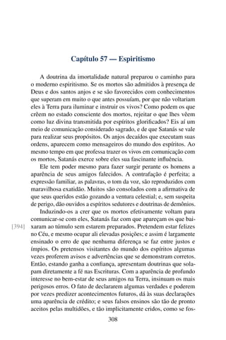 Capítulo 57 — Espiritismo

          A doutrina da imortalidade natural preparou o caminho para
      o moderno espiritismo. Se os mortos são admitidos à presença de
      Deus e dos santos anjos e se são favorecidos com conhecimentos
      que superam em muito o que antes possuíam, por que não voltariam
      eles à Terra para iluminar e instruir os vivos? Como podem os que
      crêem no estado consciente dos mortos, rejeitar o que lhes vêem
      como luz divina transmitida por espíritos gloriﬁcados? Eis aí um
      meio de comunicação considerado sagrado, e de que Satanás se vale
      para realizar seus propósitos. Os anjos decaídos que executam suas
      ordens, aparecem como mensageiros do mundo dos espíritos. Ao
      mesmo tempo em que professa trazer os vivos em comunicação com
      os mortos, Satanás exerce sobre eles sua fascinante inﬂuência.
          Ele tem poder mesmo para fazer surgir perante os homens a
      aparência de seus amigos falecidos. A contrafação é perfeita; a
      expressão familiar, as palavras, o tom da voz, são reproduzidos com
      maravilhosa exatidão. Muitos são consolados com a aﬁrmativa de
      que seus queridos estão gozando a ventura celestial; e, sem suspeita
      de perigo, dão ouvidos a espíritos sedutores e doutrinas de demônios.
          Induzindo-os a crer que os mortos efetivamente voltam para
      comunicar-se com eles, Satanás faz com que apareçam os que bai-
[394] xaram ao túmulo sem estarem preparados. Pretendem estar felizes
      no Céu, e mesmo ocupar ali elevadas posições; e assim é largamente
      ensinado o erro de que nenhuma diferença se faz entre justos e
      ímpios. Os pretensos visitantes do mundo dos espíritos algumas
      vezes proferem avisos e advertências que se demonstram corretos.
      Então, estando ganha a conﬁança, apresentam doutrinas que sola-
      pam diretamente a fé nas Escrituras. Com a aparência de profundo
      interesse no bem-estar de seus amigos na Terra, insinuam os mais
      perigosos erros. O fato de declararem algumas verdades e poderem
      por vezes predizer acontecimentos futuros, dá às suas declarações
      uma aparência de crédito; e seus falsos ensinos são tão de pronto
      aceitos pelas multidões, e tão implicitamente cridos, como se fos-
                                       308
 