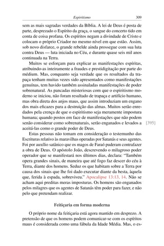 Espiritismo                       309

sem as mais sagradas verdades da Bíblia. A lei de Deus é posta de
parte, desprezado o Espírito da graça, o sangue do concerto tido em
conta de coisa profana. Os espíritos negam a divindade de Cristo e
colocam o próprio Criador no mesmo nível em que estão. Assim,
sob novo disfarce, o grande rebelde ainda prossegue com sua luta
contra Deus — luta iniciada no Céu, e durante quase seis mil anos
continuada na Terra.
    Muitos se esforçam para explicar as manifestações espíritas,
atribuindo-as inteiramente a fraudes e prestidigitação por parte do
médium. Mas, conquanto seja verdade que os resultados da tra-
paça tenham muitas vezes sido apresentados como manifestações
genuínas, tem havido também assinaladas manifestações de poder
sobrenatural. As pancadas misteriosas com que o espiritismo mo-
derno se iniciou, não foram resultado de trapaça e artifício humano,
mas obra direta dos anjos maus, que assim introduziam um engano
dos mais eﬁcazes para a destruição das almas. Muitos serão enre-
dados pela crença de que o espiritismo seja meramente impostura
humana; quando postos em face de manifestações que não podem
senão considerar como sobrenaturais, serão enganados e levados a [395]
aceitá-las como o grande poder de Deus.
    Estas pessoas não tomam em consideração o testemunho das
Escrituras relativo às maravilhas operadas por Satanás e seus agentes.
Foi por auxílio satânico que os magos de Faraó puderam contrafazer
a obra de Deus. O apóstolo João, descrevendo o milagroso poder
operador que se manifestará nos últimos dias, declara: “Também
opera grandes sinais, de maneira que até fogo faz descer do céu à
Terra, diante dos homens. Seduz os que habitam sobre a Terra por
causa dos sinais que lhe foi dado executar diante da besta, àquela
que, ferida à espada, sobreviveu.” Apocalipse 13:13, 14. Não se
acham aqui preditas meras imposturas. Os homens são enganados
pelos milagres que os agentes de Satanás têm poder para fazer, e não
pelo que pretendam realizar.

                 Feitiçaria em forma moderna
    O próprio nome da feitiçaria está agora mantido em desprezo. A
pretensão de que os homens podem comunicar-se com os espíritos
maus é considerada como uma fábula da Idade Média. Mas, o es-
 