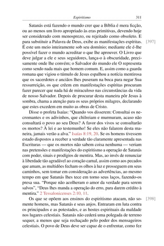 Espiritismo                        311

     Satanás está fazendo o mundo crer que a Bíblia é mera ﬁcção,
ou ao menos um livro apropriado às eras primitivas, devendo hoje
ser considerado com menosprezo, ou rejeitado como obsoleto. E
para substituir a Palavra de Deus, exibe as manifestações espíritas. [397]
É este um meio inteiramente sob seu domínio; mediante ele é-lhe
possível fazer o mundo acreditar o que lhe aprouver. O Livro que
deve julgar a ele e seus seguidores, lança-o à obscuridade, preci-
samente onde lhe convém; o Salvador do mundo ele O representa
como sendo nada mais que homem comum. E, assim como a guarda
romana que vigiou o túmulo de Jesus espalhou a notícia mentirosa
que os sacerdotes e anciãos lhes puseram na boca para negar Sua
ressurreição, os que crêem em manifestações espíritas procuram
fazer parecer que nada há de miraculoso nas circunstâncias da vida
de nosso Salvador. Depois de procurar desta maneira pôr Jesus à
sombra, chama a atenção para os seus próprios milagres, declarando
que estes excedem em muito as obras de Cristo.
     Disse o profeta Isaías: “Quando vos disserem: Consultai os ne-
cromantes e os adivinhos, que chilreiam e murmuram, acaso não
consultará o povo ao seu Deus? A favor dos vivos se consultarão
os mortos? À lei e ao testemunho! Se eles não falarem desta ma-
neira, jamais verão a alva.” Isaías 8:19, 20. Se os homens tivessem
estado dispostos a receber a verdade tão claramente apresentada nas
Escrituras — que os mortos não sabem coisa nenhuma — veriam
nas pretensões e manifestações do espiritismo a operação de Satanás
com poder, sinais e prodígios de mentira. Mas, ao invés de renunciar
à liberdade tão agradável ao coração carnal, assim como aos pecados
que amam, as multidões fecham os olhos à luz e prosseguem em seus
caminhos, sem tomar em consideração as advertências, ao mesmo
tempo em que Satanás lhes tece em torno seus laços, fazendo-os
presa sua. “Porque não acolheram o amor da verdade para serem
salvos”, “Deus lhes manda a operação do erro, para darem crédito à
mentira.” 2 Tessalonicenses 2:10, 11.
     Os que se opõem aos ensinos do espiritismo atacam, não so- [398]
mente homens, mas Satanás e seus anjos. Entraram em luta contra
os principados e as potestades, e as hostes espirituais da maldade
nos lugares celestiais. Satanás não cederá uma polegada de terreno
sequer, a menos que seja rechaçado pelo poder dos mensageiros
celestiais. O povo de Deus deve ser capaz de o enfrentar, como fez
 