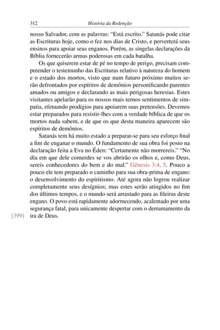 312                     História da Redenção

      nosso Salvador, com as palavras: “Está escrito.” Satanás pode citar
      as Escrituras hoje, como o fez nos dias de Cristo, e perverterá seus
      ensinos para apoiar seus enganos. Porém, as singelas declarações da
      Bíblia fornecerão armas poderosas em cada batalha.
          Os que quiserem estar de pé no tempo de perigo, precisam com-
      preender o testemunho das Escrituras relativo à natureza do homem
      e o estado dos mortos, visto que num futuro próximo muitos se-
      rão defrontados por espíritos de demônios personiﬁcando parentes
      amados ou amigos e declarando as mais perigosas heresias. Estes
      visitantes apelarão para os nossos mais ternos sentimentos de sim-
      patia, efetuando prodígios para apoiarem suas pretensões. Devemos
      estar preparados para resistir-lhes com a verdade bíblica de que os
      mortos nada sabem, e de que os que desta maneira aparecem são
      espíritos de demônios.
          Satanás tem há muito estado a preparar-se para seu esforço ﬁnal
      a ﬁm de enganar o mundo. O fundamento de sua obra foi posto na
      declaração feita a Eva no Éden: “Certamente não morrereis.” “No
      dia em que dele comerdes se vos abrirão os olhos e, como Deus,
      sereis conhecedores do bem e do mal.” Gênesis 3:4, 5. Pouco a
      pouco ele tem preparado o caminho para sua obra-prima de engano:
      o desenvolvimento do espiritismo. Até agora não logrou realizar
      completamente seus desígnios; mas estes serão atingidos no ﬁm
      dos últimos tempos, e o mundo será arrastado para as ﬁleiras deste
      engano. O povo está rapidamente adormecendo, acalentado por uma
      segurança fatal, para unicamente despertar com o derramamento da
[399] ira de Deus.
 