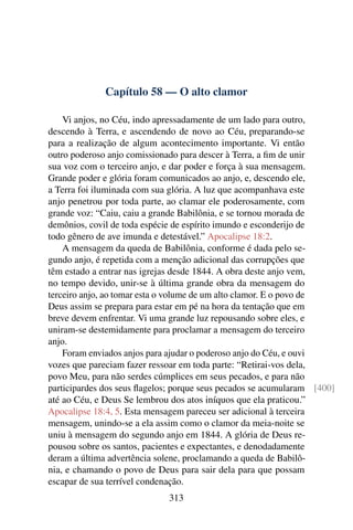Capítulo 58 — O alto clamor

    Vi anjos, no Céu, indo apressadamente de um lado para outro,
descendo à Terra, e ascendendo de novo ao Céu, preparando-se
para a realização de algum acontecimento importante. Vi então
outro poderoso anjo comissionado para descer à Terra, a ﬁm de unir
sua voz com o terceiro anjo, e dar poder e força à sua mensagem.
Grande poder e glória foram comunicados ao anjo, e, descendo ele,
a Terra foi iluminada com sua glória. A luz que acompanhava este
anjo penetrou por toda parte, ao clamar ele poderosamente, com
grande voz: “Caiu, caiu a grande Babilônia, e se tornou morada de
demônios, covil de toda espécie de espírito imundo e esconderijo de
todo gênero de ave imunda e detestável.” Apocalipse 18:2.
    A mensagem da queda de Babilônia, conforme é dada pelo se-
gundo anjo, é repetida com a menção adicional das corrupções que
têm estado a entrar nas igrejas desde 1844. A obra deste anjo vem,
no tempo devido, unir-se à última grande obra da mensagem do
terceiro anjo, ao tomar esta o volume de um alto clamor. E o povo de
Deus assim se prepara para estar em pé na hora da tentação que em
breve devem enfrentar. Vi uma grande luz repousando sobre eles, e
uniram-se destemidamente para proclamar a mensagem do terceiro
anjo.
    Foram enviados anjos para ajudar o poderoso anjo do Céu, e ouvi
vozes que pareciam fazer ressoar em toda parte: “Retirai-vos dela,
povo Meu, para não serdes cúmplices em seus pecados, e para não
participardes dos seus ﬂagelos; porque seus pecados se acumularam [400]
até ao Céu, e Deus Se lembrou dos atos iníquos que ela praticou.”
Apocalipse 18:4, 5. Esta mensagem pareceu ser adicional à terceira
mensagem, unindo-se a ela assim como o clamor da meia-noite se
uniu à mensagem do segundo anjo em 1844. A glória de Deus re-
pousou sobre os santos, pacientes e expectantes, e denodadamente
deram a última advertência solene, proclamando a queda de Babilô-
nia, e chamando o povo de Deus para sair dela para que possam
escapar de sua terrível condenação.
                              313
 