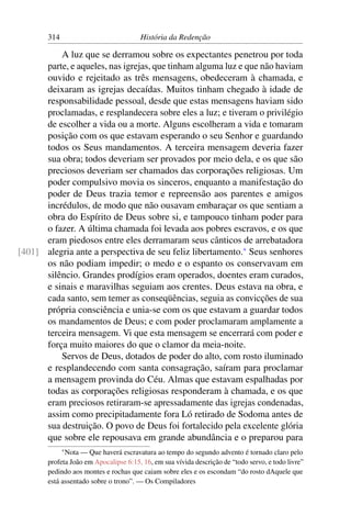 314                             História da Redenção

          A luz que se derramou sobre os expectantes penetrou por toda
      parte, e aqueles, nas igrejas, que tinham alguma luz e que não haviam
      ouvido e rejeitado as três mensagens, obedeceram à chamada, e
      deixaram as igrejas decaídas. Muitos tinham chegado à idade de
      responsabilidade pessoal, desde que estas mensagens haviam sido
      proclamadas, e resplandecera sobre eles a luz; e tiveram o privilégio
      de escolher a vida ou a morte. Alguns escolheram a vida e tomaram
      posição com os que estavam esperando o seu Senhor e guardando
      todos os Seus mandamentos. A terceira mensagem deveria fazer
      sua obra; todos deveriam ser provados por meio dela, e os que são
      preciosos deveriam ser chamados das corporações religiosas. Um
      poder compulsivo movia os sinceros, enquanto a manifestação do
      poder de Deus trazia temor e repreensão aos parentes e amigos
      incrédulos, de modo que não ousavam embaraçar os que sentiam a
      obra do Espírito de Deus sobre si, e tampouco tinham poder para
      o fazer. A última chamada foi levada aos pobres escravos, e os que
      eram piedosos entre eles derramaram seus cânticos de arrebatadora
[401] alegria ante a perspectiva de seu feliz libertamento.* Seus senhores
      os não podiam impedir; o medo e o espanto os conservavam em
      silêncio. Grandes prodígios eram operados, doentes eram curados,
      e sinais e maravilhas seguiam aos crentes. Deus estava na obra, e
      cada santo, sem temer as conseqüências, seguia as convicções de sua
      própria consciência e unia-se com os que estavam a guardar todos
      os mandamentos de Deus; e com poder proclamaram amplamente a
      terceira mensagem. Vi que esta mensagem se encerrará com poder e
      força muito maiores do que o clamor da meia-noite.
          Servos de Deus, dotados de poder do alto, com rosto iluminado
      e resplandecendo com santa consagração, saíram para proclamar
      a mensagem provinda do Céu. Almas que estavam espalhadas por
      todas as corporações religiosas responderam à chamada, e os que
      eram preciosos retiraram-se apressadamente das igrejas condenadas,
      assim como precipitadamente fora Ló retirado de Sodoma antes de
      sua destruição. O povo de Deus foi fortalecido pela excelente glória
      que sobre ele repousava em grande abundância e o preparou para
             * Nota— Que haverá escravatura ao tempo do segundo advento é tornado claro pelo
       profeta João em Apocalipse 6:15, 16, em sua vívida descrição de “todo servo, e todo livre”
       pedindo aos montes e rochas que caiam sobre eles e os escondam “do rosto dAquele que
       está assentado sobre o trono”. — Os Compiladores
 