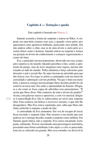 Capítulo 4 — Tentação e queda

                     Este capítulo é baseado em Gênesis 3.

         Satanás assumiu a forma de serpente e entrou no Éden. A ser-
     pente era uma bela criatura com asas, e quando voava pelos ares
     apresentava uma aparência brilhante, parecendo ouro polido. Ela
     não andava sobre o chão, mas ia de uma árvore a outra pelo ar e
     comia frutos como o homem. Satanás entrou na serpente e tomou
     sua posição na árvore do conhecimento e começou vagarosamente a
     comer do fruto.
         Eva, a princípio inconscientemente, absorvida em suas ocupa-
     ções separou-se do marido. Quando percebeu o fato, sentiu a apre-
     ensão do perigo, mas de novo imaginou estar segura, mesmo não
     estando ao lado do marido. Tinha sabedoria e força suﬁcientes para
     discernir o mal e resistir-lhe. Os anjos haviam-na advertido para que
     não ﬁzesse isso. Eva logo se achou a contemplar com um misto de
     curiosidade e admiração a árvore proibida. Viu que o fruto era muito
     belo, e pensava consigo mesma porque Deus decidira proibi-los de
     comê-lo ou tocar nele. Era então a oportunidade de Satanás. Dirigiu-
     se a ela como se fosse capaz de adivinhar seus pensamentos: “É
     assim que Deus disse: Não comereis de toda a árvore do jardim?”
     Assim, com palavras suaves e aprazíveis, e com voz musical, dirigiu-
[33] se à maravilhada Eva. Ela se sobressaltou ao ouvir uma serpente
     falar. Esta exaltava sua beleza e excessivo encanto, o que não lhe
     desagradava. Mas Eva estava espantada, pois sabia que Deus não
     tinha conferido à serpente o poder da fala.
         A curiosidade de Eva aumentou. Em vez de escapar do local,
     ﬁcou ouvindo a serpente falar. Não ocorreu à sua mente que este
     pudesse ser o inimigo decaído, usando a serpente como médium. Era
     Satanás quem falava, não a serpente. Eva estava encantada, lison-
     jeada, enfatuada. Tivesse encontrado uma personagem autoritária,
     possuindo uma forma semelhante à dos anjos e a eles se parecendo,
     teria ela se colocado em guarda. Mas essa estranha voz devia tê-la
                                      28
 