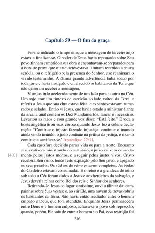 Capítulo 59 — O ﬁm da graça

          Foi-me indicado o tempo em que a mensagem do terceiro anjo
      estava a ﬁnalizar-se. O poder de Deus havia repousado sobre Seu
      povo; tinham cumprido a sua obra, e encontravam-se preparados para
      a hora de prova que diante deles estava. Tinham recebido a chuva
      serôdia, ou o refrigério pela presença do Senhor, e se reanimara o
      vívido testemunho. A última grande advertência tinha soado por
      toda parte e havia instigado e enraivecido os habitantes da Terra que
      não quiseram receber a mensagem.
          Vi anjos indo aceleradamente de um lado para o outro no Céu.
      Um anjo com um tinteiro de escrivão ao lado voltou da Terra, e
      referiu a Jesus que sua obra estava feita, e os santos estavam nume-
      rados e selados. Então vi Jesus, que havia estado a ministrar diante
      da arca, a qual contém os Dez Mandamentos, lançar o incensário.
      Levantou as mãos e com grande voz disse: “Está feito.” E toda a
      hoste angélica tirou suas coroas quando Jesus fez a solene decla-
      ração: “Continue o injusto fazendo injustiça, continue o imundo
      ainda sendo imundo; o justo continue na prática da justiça, e o santo
      continue a santiﬁcar-se.” Apocalipse 22:11.
          Cada caso fora decidido para a vida ou para a morte. Enquanto
      Jesus estivera ministrando no santuário, o juízo estivera em anda-
[403] mento pelos justos mortos, e a seguir pelos justos vivos. Cristo
      recebera Seu reino, tendo feito expiação pelo Seu povo, e apagado
      os seus pecados. Os súditos do reino estavam completos. As bodas
      do Cordeiro estavam consumadas. E o reino e a grandeza do reino
      sob todo o Céu foram dados a Jesus e aos herdeiros da salvação, e
      Jesus deveria reinar como Rei dos reis e Senhor dos senhores.
          Retirando-Se Jesus do lugar santíssimo, ouvi o tilintar das cam-
      painhas sobre Suas vestes; e, ao sair Ele, uma nuvem de trevas cobriu
      os habitantes da Terra. Não havia então mediador entre o homem
      culpado e Deus, que fora ofendido. Enquanto Jesus permanecera
      entre Deus e o homem culposo, achava-se o povo sob repressão;
      quando, porém, Ele saiu de entre o homem e o Pai, essa restrição foi
                                       316
 