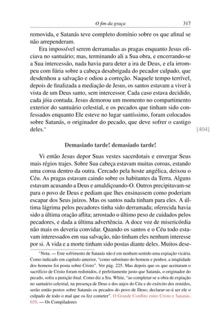 O ﬁm da graça                                   317

removida, e Satanás teve completo domínio sobre os que aﬁnal se
não arrependeram.
    Era impossível serem derramadas as pragas enquanto Jesus oﬁ-
ciava no santuário; mas, terminando ali a Sua obra, e encerrando-se
a Sua intercessão, nada havia para deter a ira de Deus, e ela irrom-
peu com fúria sobre a cabeça desabrigada do pecador culpado, que
desdenhou a salvação e odiou a correção. Naquele tempo terrível,
depois de ﬁnalizada a mediação de Jesus, os santos estavam a viver à
vista de um Deus santo, sem intercessor. Cada caso estava decidido,
cada jóia contada. Jesus demorou um momento no compartimento
exterior do santuário celestial, e os pecados que tinham sido con-
fessados enquanto Ele esteve no lugar santíssimo, foram colocados
sobre Satanás, o originador do pecado, que deve sofrer o castigo
deles.*                                                              [404]

                   Demasiado tarde! demasiado tarde!
    Vi então Jesus depor Suas vestes sacerdotais e envergar Seus
mais régios trajes. Sobre Sua cabeça estavam muitas coroas, estando
uma coroa dentro da outra. Cercado pela hoste angélica, deixou o
Céu. As pragas estavam caindo sobre os habitantes da Terra. Alguns
estavam acusando a Deus e amaldiçoando-O. Outros precipitavam-se
para o povo de Deus e pediam que lhes ensinassem como poderiam
escapar dos Seus juízos. Mas os santos nada tinham para eles. A úl-
tima lágrima pelos pecadores tinha sido derramada; oferecida havia
sido a última oração aﬂita; arrostado o último peso de cuidados pelos
pecadores, e dada a última advertência. A doce voz de misericórdia
não mais os deveria convidar. Quando os santos e o Céu todo esta-
vam interessados em sua salvação, não tinham eles nenhum interesse
por si. A vida e a morte tinham sido postas diante deles. Muitos dese-
    * Nota. — Este sofrimento de Satanás não é em nenhum sentido uma expiação vicária.
Como indicado em capítulo anterior, “como substituto do homem e penhor, a iniqüidade
dos homens foi posta sobre Cristo”. Ver pág. 225. Mas depois que os que aceitaram o
sacrifício de Cristo foram redimidos, é perfeitamente justo que Satanás, o originador do
pecado, sofra a punição ﬁnal. Como diz a Sra. White, “ao completar-se a obra de expiação
no santuário celestial, na presença de Deus e dos anjos do Céu e do exército dos remidos,
serão então postos sobre Satanás os pecados do povo de Deus; declarar-se-á ser ele o
culpado de todo o mal que os fez cometer”. O Grande Conﬂito entre Cristo e Satanás,
658. — Os Compiladores
 