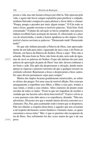 318                      História da Redenção

      javam a vida, mas não faziam esforços por obtê-la. Não optavam pela
      vida, e agora não havia sangue expiatório para puriﬁcar o culpado,
      nenhum Salvador compassivo para pleitear a favor deles e clamar:
      “Poupa, poupa o pecador por mais algum tempo.” O Céu todo se
      uniu a Jesus, quando ouviram as terríveis palavras: “Está feito. Está
      consumado.” O plano da salvação se havia cumprido, mas poucos
      tinham escolhido fazer aceitação do mesmo. E, silenciando-se a doce
      voz de misericórdia, o medo e horror apoderou-se dos ímpios. Com
      terrível clareza ouviram as palavras: “Demasiado tarde! Demasiado
      tarde!”
          Os que não tinham prezado a Palavra de Deus, iam apressada-
      mente de um lado para outro, vagueando de mar a mar, e do Norte ao
      Oriente, em busca da Palavra do Senhor. Disse o anjo: “Eles não a
      acharão. Há uma fome na Terra; não fome de pão, nem sede de água,
[405] mas de ouvir as palavras do Senhor. O que não dariam eles por uma
      palavra de aprovação da parte de Deus! mas não: devem continuar a
      ter fome e sede. Dia após dia desprezaram a salvação, dando maior
      apreço às riquezas e prazeres terrestres do que a qualquer tesouro ou
      estímulo celestial. Rejeitaram a Jesus e desprezaram a Seus santos.
      Os sujos devem permanecer sujos para sempre.”
          Muitos dos ímpios ﬁcaram grandemente enraivecidos, ao sofrer
      os efeitos das pragas. Foi uma cena de terrível aﬂição. Pais estavam
      amargamente a exprobrar seus ﬁlhos, e ﬁlhos a seus pais, irmãos a
      suas irmãs, e irmãs a seus irmãos. Altos clamores de pranto eram
      ouvidos de todos os lados: “Foste tu que me impediste de receber a
      verdade que me haveria salvo desta hora terrível!” O povo volvia-se
      a seus pastores com ódio atroz e os exprobrava, dizendo: “Não nos
      advertistes. Dissestes-nos que o mundo inteiro deveria converter-se e
      clamastes: Paz, Paz, para acalmardes todo o temor que se despertava.
      Não nos falastes a respeito desta hora; e aqueles que nos avisaram
      a tal respeito declarastes serem fanáticos e homens maus, os quais
      causariam a nossa ruína.” Mas vi que os pastores não escaparam da
      ira de Deus. Seu sofrimento foi dez vezes maior do que o de seu
[406] povo.
 