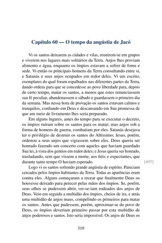 Capítulo 60 — O tempo da angústia de Jacó

    Vi os santos deixarem as cidades e vilas, reunirem-se em grupos
e viverem nos lugares mais solitários da Terra. Anjos lhes proviam
alimento e água, enquanto os ímpios estavam a sofrer de fome e
sede. Vi então os principais homens da Terra consultando entre si,
e Satanás e seus anjos ocupados em redor deles. Vi um escrito,
exemplares do qual foram espalhados nas diferentes partes da Terra,
dando ordens para que se concedesse ao povo liberdade para, depois
de certo tempo, matar os santos, a menos que estes renunciassem
sua fé peculiar, abandonassem o sábado e guardassem o primeiro dia
da semana. Mas nessa hora de provação os santos estavam calmos e
tranquilos, conﬁando em Deus e descansando em Sua promessa de
que um meio de livramento lhes seria preparado.
    Em alguns lugares, antes do tempo para se executar o decreto,
os ímpios ruíram sobre os santos para os matar; mas anjos sob a
forma de homens de guerra, combatiam por eles. Satanás desejava
ter o privilégio de destruir os santos do Altíssimo; Jesus, porém,
ordenou a seus anjos que vigiassem sobre eles. Deus queria ser
honrado fazendo um concerto com aqueles que haviam guardado
Sua lei, à vista dos gentios em redor deles; e Jesus queria ser honrado,
trasladando, sem que vissem a morte, aos ﬁéis e expectantes, que
durante tanto tempo O haviam esperado.                                   [407]
    Logo vi os santos sofrendo grande angústia de espírito. Pareciam
cercados pelos ímpios habitantes da Terra. Todas as aparências eram
contra eles. Alguns começaram a recear que ﬁnalmente Deus os
houvesse deixado para perecer pelas mãos dos ímpios. Se, porém,
seus olhos se pudessem abrir, ver-se-iam rodeados dos anjos de
Deus. Veio em seguida a multidão dos ímpios, cheios de ira, e atrás
uma multidão de anjos maus, compelindo os primeiros para matar
os santos. Antes que pudessem, porém, aproximar-se do povo de
Deus, os ímpios deveriam primeiro passar por esta multidão de
anjos poderosos e santos. Isto seria impossível. Os anjos de Deus os

                                319
 