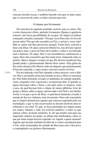 320                      História da Redenção

       estavam fazendo recuar, e também fazendo com que os anjos maus
       que os cercavam de todos os lados caíssem para trás.

                           O clamor por livramento
           Foi uma hora de angústia medonha, terrível, para os santos. Dia
      e noite clamavam a Deus, pedindo livramento. Quanto à aparência
      exterior, não havia possibilidade de escapar. Os ímpios já tinham
      começado a triunfar, clamando: “Por que vosso Deus não vos livra de
      nossas mãos? Por que não ascendeis ao Céu, e salvais a vossa vida?
      Mas os santos não lhes prestavam atenção. Como Jacó, estavam a
      lutar com Deus. Os anjos ansiavam libertá-los, mas deviam esperar
      um pouco mais; o povo de Deus devia beber o cálice e ser batizado
      com o batismo. Os anjos, ﬁéis à sua incumbência, continuavam a
      vigiar. Deus não consentiria que Seu nome fosse vituperado entre os
      gentios. Quase chegara o tempo em que Ele deveria manifestar Seu
      grande poder, e gloriosamente libertar Seus santos. Pela glória de
      Seu nome desejava Ele libertar cada um daqueles que pacientemente
      O haviam esperado, e cujos nomes estavam escritos no livro.
[408]      Foi-me indicado o ﬁel Noé. Quando a chuva desceu e veio o dilú-
      vio, Noé e sua família já haviam entrado na arca, e Deus os encerrara
      ali. Noé tinha ﬁelmente avisado os habitantes do mundo antedilu-
      viano, enquanto estes caçoavam e escarneciam dele. E quando as
      águas baixaram sobre a Terra, e um após outro se afogava, viam
      a arca, da qual haviam feito o objeto de tantas pilhérias, livre de
      perigo a ﬂutuar sobre as águas, preservando o ﬁel Noé e sua família.
      Assim vi eu que o povo de Deus, o qual havia ﬁelmente avisado o
      mundo de Sua ira vindoura, teria livramento. Deus não consentiria
      que os ímpios destruíssem aqueles que estavam esperando pela sua
      trasladação, e que se não encurvariam ao decreto da besta nem re-
      ceberiam o seu sinal. Vi, que, se fosse permitido aos ímpios matar
      aos santos, Satanás e todo seu exército maléﬁco, e todos os que
      odeiam a Deus, ﬁcariam satisfeitos. E, oh! que triunfo seria para sua
      majestade satânica ter poder, na última luta ﬁnalizadora, sobre os
      que por tanto tempo haviam esperado ver Aquele a quem amaram!
      Aqueles que haviam zombado da idéia de os santos ascenderem para
      o Céu, serão testemunhas do cuidado de Deus para com o Seu povo,
      e contemplarão seu glorioso libertamento.
 