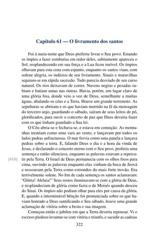 Capítulo 61 — O livramento dos santos

           Foi à meia-noite que Deus preferiu livrar o Seu povo. Estando
      os ímpios a fazer zombarias em redor deles, subitamente apareceu o
      Sol, resplandecendo em sua força e a Lua ﬁcou imóvel. Os ímpios
      olhavam para esta cena com espanto, enquanto os santos viam, com
      solene alegria, os indícios de seu livramento. Sinais e maravilhas
      seguiam-se em rápida sucessão. Tudo parecia desviado de seu curso
      natural. Os rios deixavam de correr. Nuvens negras e pesadas su-
      biam e batiam umas nas outras. Havia, porém, um lugar claro de
      uma glória ﬁxa, donde veio a voz de Deus, semelhante a muitas
      águas, abalando os céus e a Terra. Houve um grande terremoto. As
      sepulturas se abriram e os que haviam morrido na fé da mensagem
      do terceiro anjo, guardando o sábado, saíram de seus leitos de pó,
      gloriﬁcados, para ouvir o concerto de paz que Deus deveria fazer
      com os que tinham guardado a Sua lei.
           O Céu abria-se e fechava-se, e estava em comoção. As monta-
      nhas tremiam como uma vara ao vento, e lançavam por todos os
      lados pedras anfractuosas. O mar fervia como uma panela e lançava
      pedras sobre a terra. E, falando Deus o dia e a hora da vinda de
      Jesus, e declarando o concerto eterno com o Seu povo, proferia uma
      sentença e então silenciava, enquanto as palavras estavam a repercu-
[410] tir pela Terra. O Israel de Deus permanecia com os olhos ﬁxos para
      cima, ouvindo as palavras enquanto elas vinham da boca de Jeová
      e ressoavam pela Terra como estrondos do mais forte trovão. Era
      terrivelmente solene. No ﬁm de cada sentença os santos aclamavam:
      “Glória! Aleluia!” Seus rostos iluminavam-se com a glória de Deus,
      e resplandeciam de glória como fazia o de Moisés quando desceu
      do Sinai. Os ímpios não podiam olhar para eles por causa da glória.
      E, quando a interminável bênção foi pronunciada sobre os que ha-
      viam honrado a Deus santiﬁcando o Seu sábado, houve uma grande
      aclamação de vitória sobre a besta e sua imagem.
           Começou então o jubileu em que a Terra deveria repousar. Vi o
      escravo piedoso levantar-se com vitória e triunfo, e sacudir as cadeias
                                        322
 