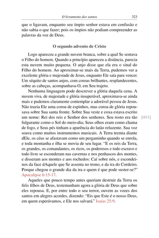 O livramento dos santos                323

que o ligavam, enquanto seu ímpio senhor estava em confusão e
não sabia o que fazer; pois os ímpios não podiam compreender as
palavras da voz de Deus.

                O segundo advento de Cristo
    Logo apareceu a grande nuvem branca, sobre a qual Se sentava
o Filho do homem. Quando a princípio apareceu a distância, parecia
esta nuvem muito pequena. O anjo disse que ela era o sinal do
Filho do homem. Ao aproximar-se mais da Terra, pudemos ver a
excelente glória e majestade de Jesus, enquanto Ele saía para vencer.
Um séquito de santos anjos, com coroas brilhantes, resplandecentes,
sobre as cabeças, acompanhava-O, em Seu trajeto.
    Nenhuma linguagem pode descrever a glória daquela cena. A
nuvem viva, de majestade e glória insuperável, aproximava-se ainda
mais e pudemos claramente contemplar a adorável pessoa de Jesus.
Não trazia Ele uma coroa de espinhos, mas coroa de glória repou-
sava sobre Sua santa fronte. Sobre Sua veste e coxa estava escrito
um nome: Rei dos reis e Senhor dos senhores. Seu rosto era tão [411]
fulgurante como o Sol do meio-dia; Seus olhos eram como chama
de fogo, e Seus pés tinham a aparência do latão reluzente. Sua voz
soava como muitos instrumentos musicais. A Terra tremia diante
dEle, os céus se afastavam como um pergaminho quando se enrola,
e toda montanha e ilha se movia de seu lugar. “E os reis da Terra,
os grandes, os comandantes, os ricos, os poderosos e todo escravo e
todo livre se esconderam nas cavernas e nos penhascos dos montes,
e disseram aos montes e aos rochedos: Caí sobre nós, e escondei-
nos da face dAquele que Se assenta no trono, e da ira do Cordeiro.
Porque chegou o grande dia da ira e quem é que pode suster-se?”
Apocalipse 6:15-17.
    Aqueles que pouco tempo antes queriam destruir da Terra os
ﬁéis ﬁlhos de Deus, testemunham agora a glória de Deus que sobre
eles repousa. E, por entre todo o seu terror, ouvem as vozes dos
santos em alegres acordes, dizendo: “Eis que Este é o nosso Deus,
em quem esperávamos, e Ele nos salvará.” Isaías 25:9.
 