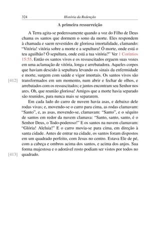 324                     História da Redenção

                            A primeira ressurreição
          A Terra agita-se poderosamente quando a voz do Filho de Deus
      chama os santos que dormem o sono da morte. Eles respondem
      à chamada e saem revestidos de gloriosa imortalidade, clamando:
      “Vitória! vitória sobre a morte e a sepultura! Ó morte, onde está o
      teu aguilhão? Ó sepultura, onde está a tua vitória?” Ver 1 Coríntios
      15:55. Então os santos vivos e os ressuscitados erguem suas vozes
      em uma aclamação de vitória, longa e arrebatadora. Aqueles corpos
      que haviam descido à sepultura levando os sinais da enfermidade
      e morte, surgem com saúde e vigor imortais. Os santos vivos são
[412] transformados em um momento, num abrir e fechar de olhos, e
      arrebatados com os ressuscitados; e juntos encontram seu Senhor nos
      ares. Oh, que reunião gloriosa! Amigos que a morte havia separado
      são reunidos, para nunca mais se separarem.
          Em cada lado do carro de nuvem havia asas, e debaixo dele
      rodas vivas; e, movendo-se o carro para cima, as rodas clamavam:
      “Santo”, e, as asas, movendo-se, clamavam: “Santo”, e o séquito
      de santos em redor da nuvem clamava: “Santo, santo, santo, é o
      Senhor Deus, o Todo-poderoso!” E os santos na nuvem clamavam:
      “Glória! Aleluia!” E o carro movia-se para cima, em direção à
      santa cidade. Antes de entrar na cidade, os santos foram dispostos
      em um quadrado perfeito, com Jesus no centro. Estava Ele de pé,
      com a cabeça e ombros acima dos santos, e acima dos anjos. Sua
      forma majestosa e o adorável rosto podiam ser vistos por todos no
[413] quadrado.
 