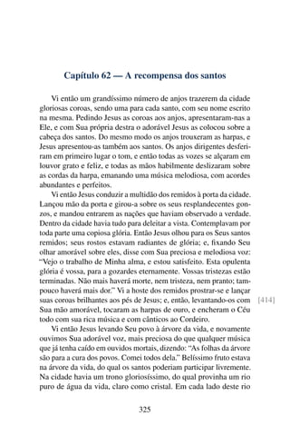 Capítulo 62 — A recompensa dos santos

    Vi então um grandíssimo número de anjos trazerem da cidade
gloriosas coroas, sendo uma para cada santo, com seu nome escrito
na mesma. Pedindo Jesus as coroas aos anjos, apresentaram-nas a
Ele, e com Sua própria destra o adorável Jesus as colocou sobre a
cabeça dos santos. Do mesmo modo os anjos trouxeram as harpas, e
Jesus apresentou-as também aos santos. Os anjos dirigentes desferi-
ram em primeiro lugar o tom, e então todas as vozes se alçaram em
louvor grato e feliz, e todas as mãos habilmente deslizaram sobre
as cordas da harpa, emanando uma música melodiosa, com acordes
abundantes e perfeitos.
    Vi então Jesus conduzir a multidão dos remidos à porta da cidade.
Lançou mão da porta e girou-a sobre os seus resplandecentes gon-
zos, e mandou entrarem as nações que haviam observado a verdade.
Dentro da cidade havia tudo para deleitar a vista. Contemplavam por
toda parte uma copiosa glória. Então Jesus olhou para os Seus santos
remidos; seus rostos estavam radiantes de glória; e, ﬁxando Seu
olhar amorável sobre eles, disse com Sua preciosa e melodiosa voz:
“Vejo o trabalho de Minha alma, e estou satisfeito. Esta opulenta
glória é vossa, para a gozardes eternamente. Vossas tristezas estão
terminadas. Não mais haverá morte, nem tristeza, nem pranto; tam-
pouco haverá mais dor.” Vi a hoste dos remidos prostrar-se e lançar
suas coroas brilhantes aos pés de Jesus; e, então, levantando-os com [414]
Sua mão amorável, tocaram as harpas de ouro, e encheram o Céu
todo com sua rica música e com cânticos ao Cordeiro.
    Vi então Jesus levando Seu povo à árvore da vida, e novamente
ouvimos Sua adorável voz, mais preciosa do que qualquer música
que já tenha caído em ouvidos mortais, dizendo: “As folhas da árvore
são para a cura dos povos. Comei todos dela.” Belíssimo fruto estava
na árvore da vida, do qual os santos poderiam participar livremente.
Na cidade havia um trono gloriosíssimo, do qual provinha um rio
puro de água da vida, claro como cristal. Em cada lado deste rio

                               325
 