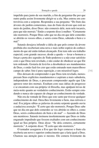 Tentação e queda                       29

impelido para junto de seu marido, a ﬁm de perguntar-lhe por que
outro podia assim livremente dirigir-se a ela. Mas entrou em con-
trovérsia com a serpente. Respondeu a sua pergunta: “Do fruto das
árvores do jardim comeremos, mas do fruto da árvore que está no
meio do jardim, disse Deus: não comereis dele, nem nele tocareis,
para que não morrais.” Então a serpente disse à mulher: “Certamente
não morrereis. Porque Deus sabe que no dia em que dele comerdes
se abrirão os vossos olhos, e sereis como Deus, sabendo o bem e o
mal.”
    Satanás desejava infundir a idéia de que pelo comer da árvore
proibida eles receberiam uma nova e mais nobre espécie de conheci-
mento do que até então tinham alcançado. Este tem sido seu trabalho
especial, com grande sucesso, desde a queda — levar o homem a
forçar a porta dos segredos do Todo-poderoso e a não estar satisfeito
com o que Deus tem revelado, e não cuidar de obedecer ao que Ele
tem ordenado. Gostaria de levá-los a desobedecer aos mandamentos
de Deus, e então fazê-los crer que estão entrando num maravilhoso
campo de saber. Isto é pura suposição, e um miserável logro.          [34]
    Eles deixam de compreender o que Deus tem revelado, menos-
prezam Seus explícitos mandamentos e aspiram a mais sabedoria,
independente de Deus, e procuram compreender aquilo que Lhe
aprouve reter dos mortais. Exultam com suas idéias de progresso
e se encantam com sua própria vã ﬁlosoﬁa, mas apalpam trevas de
meia-noite quanto ao verdadeiro conhecimento. Estão sempre estu-
dando e nunca são capazes de chegar ao conhecimento da verdade.
    Não era da vontade de Deus que este santo par tivesse qualquer
conhecimento do mal. Dera-lhes livremente o bem, mas retivera o
mal. Eva julgou sábias as palavras da astuta serpente quando ouviu
a audaciosa asserção: “É certo que não morrereis. Porque Deus sabe
que no dia em que dele comerdes se vos abrirão os olhos e, como
Deus, sereis conhecedores do bem e do mal” — fazendo de Deus
um mentiroso. Satanás insinuou insolentemente que Deus os tinha
enganado impedindo que fossem exaltados com um conhecimento
igual ao Seu próprio. Deus disse: “Se dela comeres, certamente
morrerás.” A serpente disse: “É certo que não morrereis.”
    O tentador assegurou a Eva que tão logo comesse o fruto ela
receberia um novo e superior conhecimento que a faria igual a Deus.
Chamou sua atenção para si mesmo. Ele comera livremente da
 