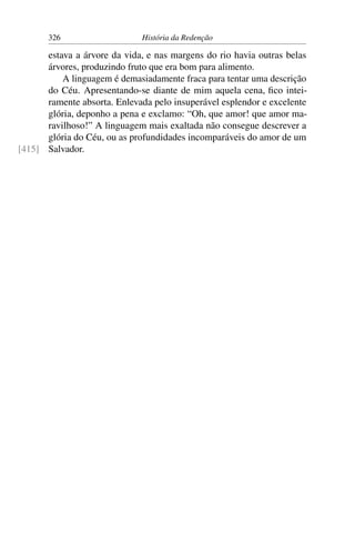 326                    História da Redenção

      estava a árvore da vida, e nas margens do rio havia outras belas
      árvores, produzindo fruto que era bom para alimento.
          A linguagem é demasiadamente fraca para tentar uma descrição
      do Céu. Apresentando-se diante de mim aquela cena, ﬁco intei-
      ramente absorta. Enlevada pelo insuperável esplendor e excelente
      glória, deponho a pena e exclamo: “Oh, que amor! que amor ma-
      ravilhoso!” A linguagem mais exaltada não consegue descrever a
      glória do Céu, ou as profundidades incomparáveis do amor de um
[415] Salvador.
 