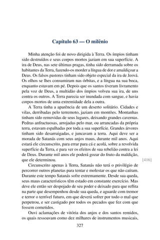 Capítulo 63 — O milênio

    Minha atenção foi de novo dirigida à Terra. Os ímpios tinham
sido destruídos e seus corpos mortos jaziam em sua superfície. A
ira de Deus, nas sete últimas pragas, tinha sido derramada sobre os
habitantes da Terra, fazendo-os morder a língua de dor e amaldiçoar a
Deus. Os falsos pastores tinham sido objeto especial da ira de Jeová.
Os olhos se lhes consumiram nas órbitas, e a língua na sua boca,
enquanto estavam em pé. Depois que os santos tiveram livramento
pela voz de Deus, a multidão dos ímpios volveu sua ira, de uns
contra os outros. A Terra parecia ser inundada com sangue, e havia
corpos mortos de uma extremidade dela a outra.
    A Terra tinha a aparência de um deserto solitário. Cidades e
vilas, derribadas pelo terremoto, jaziam em montões. Montanhas
tinham sido removidas de seus lugares, deixando grandes cavernas.
Pedras anfractuosas, arrojadas pelo mar, ou arrancadas da própria
terra, estavam espalhadas por toda a sua superfície. Grandes árvores
tinham sido desarraigadas, e juncavam a terra. Aqui deve ser a
morada de Satanás com seus anjos maus, durante mil anos. Aqui
estará ele circunscrito, para errar para cá e acolá, sobre a revolvida
superfície da Terra, e para ver os efeitos de sua rebelião contra a lei
de Deus. Durante mil anos ele poderá gozar do fruto da maldição,
que ele determinou.                                                     [416]
    Circunscrito apenas à Terra, Satanás não terá o privilégio de
percorrer outros planetas para tentar e molestar os que não caíram.
Durante este tempo Satanás sofre extremamente. Desde sua queda,
seus maus característicos têm estado em constante exercício. Mas
deve ele então ser despojado de seu poder e deixado para que reﬂita
na parte que desempenhou desde sua queda, e aguarde com tremor
e terror o terrível futuro, em que deverá sofrer por todo o mal que
perpetrou, e ser castigado por todos os pecados que fez com que
fossem cometidos.
    Ouvi aclamações de vitória dos anjos e dos santos remidos,
os quais ressoavam como dez milhares de instrumentos musicais,
                                327
 