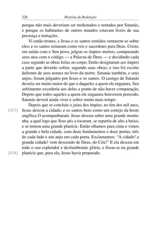 328                      História da Redenção

      porque não mais deveriam ser molestados e tentados por Satanás,
      e porque os habitantes de outros mundos estavam livres de sua
      presença e tentações.
          Vi então tronos, e Jesus e os santos remidos sentarem-se sobre
      eles; e os santos reinaram como reis e sacerdotes para Deus. Cristo,
      em união com o Seu povo, julgou os ímpios mortos, comparando
      seus atos com o código — a Palavra de Deus — e decidindo cada
      caso segundo as obras feitas no corpo. Então designaram aos ímpios
      a parte que deverão sofrer, segundo suas obras; e isto foi escrito
      defronte de seus nomes no livro da morte. Satanás também, e seus
      anjos, foram julgados por Jesus e os santos. O castigo de Satanás
      deveria ser muito maior do que o daqueles a quem ele enganara. Seu
      sofrimento excederia aos deles a ponto de não haver comparação.
      Depois que todos aqueles a quem ele enganara houverem perecido,
      Satanás deverá ainda viver e sofrer muito mais tempo.
          Depois que se concluiu o juízo dos ímpios, no ﬁm dos mil anos,
[417] Jesus deixou a cidade; e os santos bem como um cortejo da hoste
      angélica O acompanharam. Jesus desceu sobre uma grande monta-
      nha, a qual logo que Seus pés a tocaram, se repartiu de alto a baixo,
      e se tornou uma grande planície. Então olhamos para cima e vimos
      a grande e bela cidade, com doze fundamentos e doze portas, três
      de cada lado e um anjo em cada porta. Exclamamos: “A cidade! a
      grande cidade! vem descendo de Deus, do Céu!” E ela desceu em
      todo o seu esplendor e deslumbrante glória, e ﬁxou-se na grande
[418] planície que, para ela, Jesus havia preparado.
 