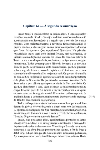 Capítulo 64 — A segunda ressurreição

    Então Jesus, e todo o cortejo de santos anjos, e todos os santos
remidos, saem da cidade. Os anjos rodeiam seu Comandante e O
acompanham em Seu trajeto, e a seguir vem o cortejo dos santos
remidos. Com majestade terrível e pavorosa, Jesus chama então os
ímpios mortos; e eles surgem com o mesmo corpo fraco, doentio,
que foram à sepultura. Que espetáculo! Que cena! Na primeira
ressurreição todos saem com imortal frescor, mas na segunda, os
indícios da maldição são visíveis em todos. Os reis e os nobres da
Terra, os vis e os desprezíveis, os doutos e os ignorantes, surgem
juntamente. Todos contemplam o Filho do homem; e os mesmos
homens que O desprezaram e dEle escarneceram, que Lhe puseram
sobre a sagrada fronte a coroa de espinhos, e O feriram com a cana,
contemplam-nO em toda a Sua majestade real. Os que cuspiram nEle
na hora de Seu julgamento, agora se desviam de Seu olhar penetrante
e da glória de Seu rosto. Os que introduziram os cravos através de
Suas mãos e pés, olham agora para os sinais de Sua cruciﬁxão. Os
que Lhe alancearam o lado, vêem os sinais de sua crueldade em Seu
corpo. E sabem que Ele é o mesmo a quem cruciﬁcaram, e de quem
escarneceram em Sua agonia mortal. E levantam então um pranto de
angústia, longo e demorado, fugindo para esconder-se da presença [419]
do Rei dos reis e Senhor dos senhores.
    Todos estão procurando esconder-se nas rochas, para se defen-
derem da glória terrível dAquele a quem uma vez desprezaram.
E, oprimidos e aﬂigidos por Sua majestade e extraordinária glória,
unanimemente levantam a voz e com terrível clareza exclamam:
“Bendito O que vem em nome do Senhor!”
    Então Jesus e os santos anjos, acompanhados por todos os santos
vão de novo à cidade, e as amarguradas lamentações e prantos dos
ímpios condenados enchem os ares. Vi então que Satanás novamente
começava a sua obra. Passou por entre seus súditos, e fez do fraco e
débil forte, e disse-lhes que ele e os seus anjos ainda eram poderosos.
Apontou para os incontáveis milhões que tinham ressuscitado. Havia
                              329
 