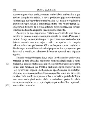 330                      História da Redenção

      poderosos guerreiros e reis, que eram muito hábeis em batalhas e que
      haviam conquistado reinos. E havia poderosos gigantes e homens
      valentes que nunca perderam uma batalha. Ali estava o orgulhoso e
      ambicioso Napoleão, cuja aproximação tinha feito reinos tremer. Ali
      se achavam homens de elevada estatura e porte nobre, que haviam
      tombado na batalha enquanto sedentos de conquista.
          Ao surgir de suas sepulturas, reatam a corrente de seus pensa-
      mentos no ponto em que cessara por ocasião da morte. Possuem o
      mesmo desejo de conquistar que os governava quando tombaram.
      Satanás consulta com seus anjos e então com aqueles reis, conquis-
      tadores, e homens poderosos. Olha então para o vasto exército e
      diz-lhes que a multidão na cidade é pequena e fraca, e que eles po-
      dem subir e tomá-la, expulsar seus habitantes e possuir suas riquezas
      e glória.
          Satanás consegue enganá-los, e todos imediatamente começam a
      preparar-se para a batalha. Há muitos homens hábeis naquele vasto
[420] exército, e constroem todas as espécies de instrumentos de guerra.
      Então, com Satanás à sua frente, a multidão se põe em movimento.
      Reis e guerreiros seguem imediatamente após Satanás e as multidões
      vêm a seguir, em companhias. Cada companhia tem o seu dirigente,
      e é observada a ordem enquanto, sobre a superfície partida da Terra,
      marcham em direção à santa cidade. Jesus fecha as portas da cidade
      e este vasto exército a cerca, e dispõe-se para a batalha, esperando
[421] um conﬂito tremendo.
 