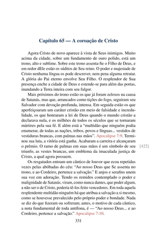 Capítulo 65 — A coroação de Cristo

    Agora Cristo de novo aparece à vista de Seus inimigos. Muito
acima da cidade, sobre um fundamento de ouro polido, está um
trono, alto e sublime. Sobre este trono assenta-Se o Filho de Deus, e
em redor dEle estão os súditos de Seu reino. O poder e majestade de
Cristo nenhuma língua os pode descrever, nem pena alguma retratar.
A glória do Pai eterno envolve Seu Filho. O resplendor de Sua
presença enche a cidade de Deus e estende-se para além das portas,
inundando a Terra inteira com seu fulgor.
    Mais próximos do trono estão os que já foram zelosos na causa
de Satanás, mas que, arrancados como tições do fogo, seguiram seu
Salvador com devoção profunda, intensa. Em seguida estão os que
aperfeiçoaram um caráter cristão em meio de falsidade e incredu-
lidade, os que honraram a lei de Deus quando o mundo cristão a
declarava nula, e os milhões de todos os séculos que se tornaram
mártires pela sua fé. E além está a “multidão que ninguém podia
enumerar, de todas as nações, tribos, povos e línguas... vestidos de
vestiduras brancas, com palmas nas mãos”. Apocalipse 7:9. Termi-
nou sua luta, a vitória está ganha. Acabaram a carreira e alcançaram
o prêmio. O ramo de palmas em suas mãos é um símbolo de seu [422]
triunfo, as vestes brancas, um emblema da imaculada justiça de
Cristo, a qual agora possuem.
    Os resgatados entoam um cântico de louvor que ecoa repetidas
vezes pelas abóbadas do céu: “Ao nosso Deus que Se assenta no
trono, e ao Cordeiro, pertence a salvação.” E anjos e seraﬁns unem
sua voz em adoração. Tendo os remidos contemplado o poder e
malignidade de Satanás, viram, como nunca dantes, que poder algum,
a não ser o de Cristo, poderia tê-los feito vencedores. Em toda aquela
resplendente multidão ninguém há que atribua a salvação a si mesmo,
como se houvesse prevalecido pelo próprio poder e bondade. Nada
se diz do que ﬁzeram ou sofreram; antes, o motivo de cada cântico,
a nota fundamental de toda antífona, é — “Ao nosso Deus... e ao
Cordeiro, pertence a salvação.” Apocalipse 7:10.
                             331
 