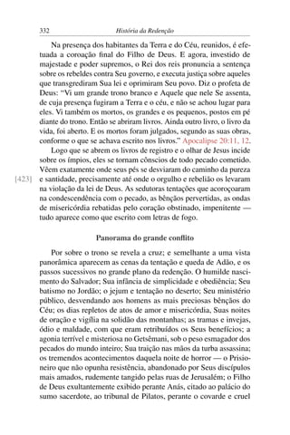 332                      História da Redenção

          Na presença dos habitantes da Terra e do Céu, reunidos, é efe-
      tuada a coroação ﬁnal do Filho de Deus. E agora, investido de
      majestade e poder supremos, o Rei dos reis pronuncia a sentença
      sobre os rebeldes contra Seu governo, e executa justiça sobre aqueles
      que transgrediram Sua lei e oprimiram Seu povo. Diz o profeta de
      Deus: “Vi um grande trono branco e Aquele que nele Se assenta,
      de cuja presença fugiram a Terra e o céu, e não se achou lugar para
      eles. Vi também os mortos, os grandes e os pequenos, postos em pé
      diante do trono. Então se abriram livros. Ainda outro livro, o livro da
      vida, foi aberto. E os mortos foram julgados, segundo as suas obras,
      conforme o que se achava escrito nos livros.” Apocalipse 20:11, 12.
          Logo que se abrem os livros de registro e o olhar de Jesus incide
      sobre os ímpios, eles se tornam cônscios de todo pecado cometido.
      Vêem exatamente onde seus pés se desviaram do caminho da pureza
[423] e santidade, precisamente até onde o orgulho e rebelião os levaram
      na violação da lei de Deus. As sedutoras tentações que acoroçoaram
      na condescendência com o pecado, as bênçãos pervertidas, as ondas
      de misericórdia rebatidas pelo coração obstinado, impenitente —
      tudo aparece como que escrito com letras de fogo.

                          Panorama do grande conﬂito
            Por sobre o trono se revela a cruz; e semelhante a uma vista
        panorâmica aparecem as cenas da tentação e queda de Adão, e os
        passos sucessivos no grande plano da redenção. O humilde nasci-
        mento do Salvador; Sua infância de simplicidade e obediência; Seu
        batismo no Jordão; o jejum e tentação no deserto; Seu ministério
        público, desvendando aos homens as mais preciosas bênçãos do
        Céu; os dias repletos de atos de amor e misericórdia, Suas noites
        de oração e vigília na solidão das montanhas; as tramas e invejas,
        ódio e maldade, com que eram retribuídos os Seus benefícios; a
        agonia terrível e misteriosa no Getsêmani, sob o peso esmagador dos
        pecados do mundo inteiro; Sua traição nas mãos da turba assassina;
        os tremendos acontecimentos daquela noite de horror — o Prisio-
        neiro que não opunha resistência, abandonado por Seus discípulos
        mais amados, rudemente tangido pelas ruas de Jerusalém; o Filho
        de Deus exultantemente exibido perante Anás, citado ao palácio do
        sumo sacerdote, ao tribunal de Pilatos, perante o covarde e cruel
 