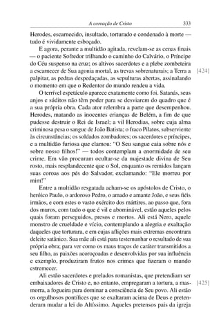 A coroação de Cristo                    333

Herodes, escarnecido, insultado, torturado e condenado à morte —
tudo é vividamente esboçado.
    E agora, perante a multidão agitada, revelam-se as cenas ﬁnais
— o paciente Sofredor trilhando o caminho do Calvário, o Príncipe
do Céu suspenso na cruz; os altivos sacerdotes e a plebe zombeteira
a escarnecer de Sua agonia mortal, as trevas sobrenaturais; a Terra a [424]
palpitar, as pedras despedaçadas, as sepulturas abertas, assinalando
o momento em que o Redentor do mundo rendeu a vida.
    O terrível espetáculo aparece exatamente como foi. Satanás, seus
anjos e súditos não têm poder para se desviarem do quadro que é
a sua própria obra. Cada ator relembra a parte que desempenhou.
Herodes, matando as inocentes crianças de Belém, a ﬁm de que
pudesse destruir o Rei de Israel; a vil Herodias, sobre cuja alma
criminosa pesa o sangue de João Batista; o fraco Pilatos, subserviente
às circunstâncias; os soldados zombadores; os sacerdotes e príncipes,
e a multidão furiosa que clamou: “O Seu sangue caia sobre nós e
sobre nosso ﬁlhos!” — todos contemplam a enormidade de seu
crime. Em vão procuram ocultar-se da majestade divina de Seu
rosto, mais resplandecente que o Sol, enquanto os remidos lançam
suas coroas aos pés do Salvador, exclamando: “Ele morreu por
mim!”
    Entre a multidão resgatada acham-se os apóstolos de Cristo, o
heróico Paulo, o ardoroso Pedro, o amado e amante João, e seus ﬁéis
irmãos, e com estes o vasto exército dos mártires, ao passo que, fora
dos muros, com tudo o que é vil e abominável, estão aqueles pelos
quais foram perseguidos, presos e mortos. Ali está Nero, aquele
monstro de crueldade e vício, contemplando a alegria e exaltação
daqueles que torturara, e em cujas aﬂições mais extremas encontrara
deleite satânico. Sua mãe ali está para testemunhar o resultado de sua
própria obra; para ver como os maus traços de caráter transmitidos a
seu ﬁlho, as paixões acoroçoadas e desenvolvidas por sua inﬂuência
e exemplo, produziram frutos nos crimes que ﬁzeram o mundo
estremecer.
    Ali estão sacerdotes e prelados romanistas, que pretendiam ser
embaixadores de Cristo e, no entanto, empregaram a tortura, a mas- [425]
morra, a fogueira para dominar a consciência de Seu povo. Ali estão
os orgulhosos pontíﬁces que se exaltaram acima de Deus e preten-
deram mudar a lei do Altíssimo. Aqueles pretensos pais da igreja
 