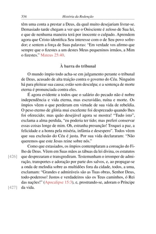 334                      História da Redenção

       têm uma conta a prestar a Deus, da qual muito desejariam livrar-se.
       Demasiado tarde chegam a ver que o Onisciente é zeloso de Sua lei,
       e que de nenhuma maneira terá por inocente o culpado. Aprendem
       agora que Cristo identiﬁca Seu interesse com o de Seu povo sofre-
       dor; e sentem a força de Suas palavras: “Em verdade vos aﬁrmo que
       sempre que o ﬁzestes a um destes Meus pequeninos irmãos, a Mim
       o ﬁzestes.” Mateus 25:40.

                              À barra do tribunal
          O mundo ímpio todo acha-se em julgamento perante o tribunal
      de Deus, acusado de alta traição contra o governo do Céu. Ninguém
      há para pleitear sua causa; estão sem desculpa; e a sentença de morte
      eterna é pronunciada contra eles.
          É agora evidente a todos que o salário do pecado não é nobre
      independência e vida eterna, mas escravidão, ruína e morte. Os
      ímpios vêem o que perderam em virtude de sua vida de rebeldia.
      O peso eterno de glória mui excelente foi desprezado quando lhes
      foi oferecido; mas quão desejável agora se mostra! “Tudo isto”,
      exclama a alma perdida, “eu poderia ter tido; mas preferi conservar
      essas coisas longe de mim. Oh, estranha presunção! Troquei a paz, a
      felicidade e a honra pela miséria, infâmia e desespero”. Todos vêem
      que sua exclusão do Céu é justa. Por sua vida declararam: “Não
      queremos que este Jesus reine sobre nós.”
          Como que extasiados, os ímpios contemplaram a coroação do Fi-
      lho de Deus. Vêem em Suas mãos as tábuas da lei divina, os estatutos
[426] que desprezaram e transgrediram. Testemunham o irromper de admi-
      ração, transportes e adoração por parte dos salvos, e, ao propagar-se
      a onda de melodia sobre as multidões fora da cidade, todos, a uma,
      exclamam: “Grandes e admiráveis são as Tuas obras, Senhor Deus,
      todo-poderoso! Justos e verdadeiros são os Teus caminhos, ó Rei
      das nações!” (Apocalipse 15:3), e, prostrando-se, adoram o Príncipe
[427] da vida.
 