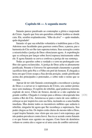 Capítulo 66 — A segunda morte

    Satanás parece paralisado ao contemplar a glória e majestade
de Cristo. Aquele que fora um querubim cobridor lembra-se donde
caiu. Ele, seraﬁm resplandecente, “ﬁlho da alva” — quão mudado,
quão degradado!
    Satanás vê que sua rebelião voluntária o inabilitou para o Céu.
Adestrou suas faculdades para guerrear contra Deus; a pureza, paz e
harmonia do Céu ser-lhe-iam suprema tortura. Suas acusações contra
a misericórdia e justiça de Deus silenciaram agora. A exprobração
que se esforçou por lançar sobre Jeová repousa inteiramente sobre
ele. E agora Satanás se curva e confessa a justiça de sua sentença.
    Todas as questões sobre a verdade e o erro no prolongado con-
ﬂito são agora esclarecidas. A justiça de Deus acha-se plenamente
justiﬁcada. Perante o Universo foi apresentado claramente o grande
sacrifício feito pelo Pai e o Filho em prol do homem. É chegada a
hora em que Cristo ocupa a Sua devida posição, sendo gloriﬁcado
acima dos principados e potestades, e sobre todo o nome que se
nomeia.
    Apesar de ter sido Satanás constrangido a reconhecer a justiça
de Deus e a curvar-se à supremacia de Cristo, seu caráter perma-
nece sem mudança. O espírito de rebelião, qual poderosa torrente,
explode de novo. Cheio de frenesi, decide-se a não capitular no
grande conﬂito. Chegado é o tempo para a última e desesperada luta [428]
contra o Rei do Céu. Arremessa-se para o meio de seus súditos e
esforçar-se por inspirá-los com sua fúria, incitando-os a uma batalha
imediata. Mas dentre todos os incontáveis milhões que seduziu à
rebelião, ninguém há agora que lhe reconheça a supremacia. Seu
poder chegou ao ﬁm. Os ímpios estão cheios do mesmo ódio a Deus,
o qual inspira Satanás; mas vêem que seu caso é sem esperança, que
não podem prevalecer contra Jeová. Sua ira se acende contra Satanás
e os que foram seus agentes no engano. Com furor de demônios
voltam-se contra eles e segue-se aí uma cena de conﬂito universal.

                              335
 