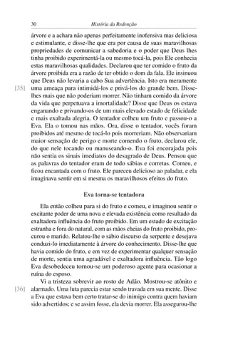 30                       História da Redenção

     árvore e a achara não apenas perfeitamente inofensiva mas deliciosa
     e estimulante, e disse-lhe que era por causa de suas maravilhosas
     propriedades de comunicar a sabedoria e o poder que Deus lhes
     tinha proibido experimentá-la ou mesmo tocá-la, pois Ele conhecia
     estas maravilhosas qualidades. Declarou que ter comido o fruto da
     árvore proibida era a razão de ter obtido o dom da fala. Ele insinuou
     que Deus não levaria a cabo Sua advertência. Isto era meramente
[35] uma ameaça para intimidá-los e privá-los do grande bem. Disse-
     lhes mais que não poderiam morrer. Não tinham comido da árvore
     da vida que perpetuava a imortalidade? Disse que Deus os estava
     enganando e privando-os de um mais elevado estado de felicidade
     e mais exaltada alegria. O tentador colheu um fruto e passou-o a
     Eva. Ela o tomou nas mãos. Ora, disse o tentador, vocês foram
     proibidos até mesmo de tocá-lo pois morreriam. Não observariam
     maior sensação de perigo e morte comendo o fruto, declarou ele,
     do que nele tocando ou manuseando-o. Eva foi encorajada pois
     não sentia os sinais imediatos do desagrado de Deus. Pensou que
     as palavras do tentador eram de todo sábias e corretas. Comeu, e
     ﬁcou encantada com o fruto. Ele pareceu delicioso ao paladar, e ela
     imaginava sentir em si mesma os maravilhosos efeitos do fruto.

                            Eva torna-se tentadora
         Ela então colheu para si do fruto e comeu, e imaginou sentir o
     excitante poder de uma nova e elevada existência como resultado da
     exaltadora inﬂuência do fruto proibido. Em um estado de excitação
     estranha e fora do natural, com as mãos cheias do fruto proibido, pro-
     curou o marido. Relatou-lhe o sábio discurso da serpente e desejava
     conduzi-lo imediatamente à árvore do conhecimento. Disse-lhe que
     havia comido do fruto, e em vez de experimentar qualquer sensação
     de morte, sentia uma agradável e exaltadora inﬂuência. Tão logo
     Eva desobedeceu tornou-se um poderoso agente para ocasionar a
     ruína do esposo.
         Vi a tristeza sobrevir ao rosto de Adão. Mostrou-se atônito e
[36] alarmado. Uma luta parecia estar sendo travada em sua mente. Disse
     a Eva que estava bem certo tratar-se do inimigo contra quem haviam
     sido advertidos; e se assim fosse, ela devia morrer. Ela assegurou-lhe
 