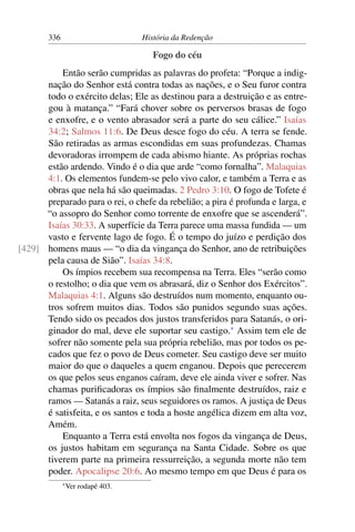 336                         História da Redenção

                                       Fogo do céu
          Então serão cumpridas as palavras do profeta: “Porque a indig-
      nação do Senhor está contra todas as nações, e o Seu furor contra
      todo o exército delas; Ele as destinou para a destruição e as entre-
      gou à matança.” “Fará chover sobre os perversos brasas de fogo
      e enxofre, e o vento abrasador será a parte do seu cálice.” Isaías
      34:2; Salmos 11:6. De Deus desce fogo do céu. A terra se fende.
      São retiradas as armas escondidas em suas profundezas. Chamas
      devoradoras irrompem de cada abismo hiante. As próprias rochas
      estão ardendo. Vindo é o dia que arde “como fornalha”. Malaquias
      4:1. Os elementos fundem-se pelo vivo calor, e também a Terra e as
      obras que nela há são queimadas. 2 Pedro 3:10. O fogo de Tofete é
      preparado para o rei, o chefe da rebelião; a pira é profunda e larga, e
      “o assopro do Senhor como torrente de enxofre que se ascenderá”.
      Isaías 30:33. A superfície da Terra parece uma massa fundida — um
      vasto e fervente lago de fogo. É o tempo do juízo e perdição dos
[429] homens maus — “o dia da vingança do Senhor, ano de retribuições
      pela causa de Sião”. Isaías 34:8.
          Os ímpios recebem sua recompensa na Terra. Eles “serão como
      o restolho; o dia que vem os abrasará, diz o Senhor dos Exércitos”.
      Malaquias 4:1. Alguns são destruídos num momento, enquanto ou-
      tros sofrem muitos dias. Todos são punidos segundo suas ações.
      Tendo sido os pecados dos justos transferidos para Satanás, o ori-
      ginador do mal, deve ele suportar seu castigo.* Assim tem ele de
      sofrer não somente pela sua própria rebelião, mas por todos os pe-
      cados que fez o povo de Deus cometer. Seu castigo deve ser muito
      maior do que o daqueles a quem enganou. Depois que perecerem
      os que pelos seus enganos caíram, deve ele ainda viver e sofrer. Nas
      chamas puriﬁcadoras os ímpios são ﬁnalmente destruídos, raiz e
      ramos — Satanás a raiz, seus seguidores os ramos. A justiça de Deus
      é satisfeita, e os santos e toda a hoste angélica dizem em alta voz,
      Amém.
          Enquanto a Terra está envolta nos fogos da vingança de Deus,
      os justos habitam em segurança na Santa Cidade. Sobre os que
      tiverem parte na primeira ressurreição, a segunda morte não tem
      poder. Apocalipse 20:6. Ao mesmo tempo em que Deus é para os
              * Ver   rodapé 403.
 