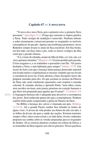 Capítulo 67 — A nova terra

          “Vi novo céu e nova Terra, pois o primeiro céu e a primeira Terra
      passaram.” Apocalipse 21:1. O fogo que consome os ímpios puriﬁca
      a Terra. Todo vestígio de maldição é removido. Nenhum inferno
      a arder eternamente conservará perante os resgatados as terríveis
      conseqüências do pecado. Apenas uma lembrança permanece: nosso
      Redentor sempre levará os sinais de Sua cruciﬁxão. Em Sua fronte,
      em Seu lado, em Suas mãos e pés, estão os únicos vestígios da obra
      cruel que o pecado efetuou.
          “A ti, ó torre do rebanho, monte da ﬁlha de Sião, a ti virá; sim, a ti
      virá o primeiro domínio.” Miquéias 4:8. O reino perdido pelo pecado,
      Cristo resgatou-o, e os redimidos o possuirão com Ele. “Os justos
      herdarão a Terra, e nela habitarão para sempre.” Salmos 37:29. Um
      receio de fazer com que a herança futura pareça demasiado material
      tem levado muitos a espiritualizar as mesmas verdades que nos levam
      a considerá-la nosso lar. Cristo aﬁrmou a Seus discípulos haver ido
      preparar moradas para eles. Os que aceitam os ensinos da Palavra
      de Deus não serão totalmente ignorantes com respeito à morada
      celestial. E contudo, declara o apóstolo Paulo “nem olhos viram,
      nem ouvidos ouviram, nem jamais penetrou em coração humano o
      que Deus tem preparado para aqueles que O amam”. 1 Coríntios 2:9.
[431] A linguagem humana não é adequada para descrever a recompensa
      dos justos. Será conhecida apenas dos que a contemplarem. Nenhum
      espírito ﬁnito pode compreender a glória do Paraíso de Deus.
          Na Bíblia a herança dos salvos é chamada um país. Hebreus
      11:14-16. Ali o grande Pastor conduz Seu rebanho às fontes de
      águas vivas. A árvore da vida produz seu futuro de mês em mês, e
      as folhas da árvore são para a saúde das nações. Existem torrentes
      sempre a ﬂuir, claras como cristal, e ao lado delas, árvores ondeantes
      projetam sua sombra sobre as veredas preparadas para os resgatados
      do Senhor. Ali as extensas planícies avultam em colinas de beleza, e
      as montanhas de Deus erguem seus altivos píncaros. Nessas pacíﬁcas

                                          338
 