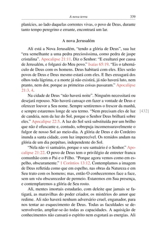 A nova terra                        339

planícies, ao lado daquelas correntes vivas, o povo de Deus, durante
tanto tempo peregrino e errante, encontrará um lar.

                        A nova Jerusalém
    Ali está a Nova Jerusalém, “tendo a glória de Deus”, sua luz
“era semelhante a uma pedra preciosíssima, como pedra de jaspe
cristalina”. Apocalipse 21:11. Diz o Senhor: “E exultarei por causa
de Jerusalém, e folgarei do Meu povo.” Isaías 65:19. “Eis o taberná-
culo de Deus com os homens. Deus habitará com eles. Eles serão
povos de Deus e Deus mesmo estará com eles. E lhes enxugará dos
olhos toda lágrima, e a morte já não existirá, já não haverá luto, nem
pranto, nem dor, porque as primeiras coisas passaram.” Apocalipse
21:3, 4.
    Na cidade de Deus “não haverá noite”. Ninguém necessitará ou
desejará repouso. Não haverá cansaço em fazer a vontade de Deus e
oferecer louvor a Seu nome. Sempre sentiremos o frescor da manhã,
e sempre estaremos longe de seu termo. “Nem precisam eles de luz [432]
de candeia, nem da luz do Sol, porque o Senhor Deus brilhará sobre
eles.” Apocalipse 22:5. A luz do Sol será substituída por um brilho
que não é ofuscante e, contudo, sobrepuja incomensuravelmente o
fulgor de nosso Sol ao meio-dia. A glória de Deus e do Cordeiro
inunda a santa cidade, com luz imperecível. Os remidos andam na
glória de um dia perpétuo, independente do Sol.
    “Nela não vi santuário, porque o seu santuário é o Senhor.” Apo-
calipse 21:22. O povo de Deus tem o privilégio de entreter franca
comunhão com o Pai e o Filho. “Porque agora vemos como em es-
pelho, obscuramente.” 1 Coríntios 13:12. Contemplamos a imagem
de Deus reﬂetida como que em espelho, nas obras da Natureza e em
Seu trato com os homens; mas, então O conheceremos face a face,
sem um véu obscurecedor de permeio. Estaremos em Sua presença,
e contemplaremos a glória de Seu rosto.
    Ali, mentes imortais estudarão, com deleite que jamais se fa-
tigará, as maravilhas do poder criador, os mistérios do amor que
redime. Ali não haverá nenhum adversário cruel, enganador, para
nos tentar ao esquecimento de Deus. Todas as faculdades se de-
senvolverão, ampliar-se-ão todas as capacidades. A aquisição de
conhecimentos não cansará o espírito nem esgotará as energias. Ali
 