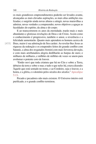 340                      História da Redenção

      os mais grandiosos empreendimentos poderão ser levados avante,
      alcançadas as mais elevadas aspirações, as mais altas ambições rea-
      lizadas; e surgirão ainda novas alturas a atingir, novas maravilhas a
      admirar, novas verdades a compreender, novos objetivos a aguçar as
      faculdades do espírito, da alma e do corpo.
          E ao transcorrerem os anos da eternidade, trarão mais e mais
      abundantes e gloriosas revelações de Deus e de Cristo. Assim como
      o conhecimento é progressivo, também o amor, a reverência e a
      felicidade aumentarão. Quanto mais aprendem os homens acerca de
[433] Deus, maior é sua admiração de Seu caráter. Ao revelar-lhes Jesus as
      riquezas da redenção e os estupendos feitos do grande conﬂito com
      Satanás, a alma dos resgatados fremirá com mais fervorosa devoção,
      e com mais arrebatadora alegria dedilharão as harpas de ouro; e
      milhares de milhares, e milhões de milhões de vozes se unem para
      avolumar o potente coro de louvor.
          “Então ouvi que toda criatura que há no Céu e sobre a Terra,
      debaixo da terra e sobre o mar, e tudo o que neles há, estava dizendo:
      Àquele que está sentado no trono, e ao Cordeiro, seja o louvor, e a
      honra, e a glória, e o domínio pelos séculos dos séculos.” Apocalipse
      5:13.
          Pecado e pecadores não mais existem. O Universo inteiro está
      puriﬁcado, e o grande conﬂito terminou.
 