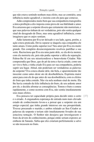 Tentação e queda                     31

que não estava sentindo nenhum mau efeito, mas ao contrário, uma
inﬂuência muito agradável, e insistiu com ele para que comesse.
    Adão compreendeu muito bem que sua companheira transgredira
a única proibição a eles imposta como prova de sua ﬁdelidade e amor.
Eva arrazoou que a serpente dissera que certamente não morreriam, e
que suas palavras tinham de ser verdadeiras, pois não sentia qualquer
sinal do desagrado de Deus, mas uma agradável inﬂuência, como
imaginava que os anjos sentiam.
    Adão lamentou por Eva ter deixado o seu lado, agora, porém, a
ação estava praticada. Devia separar-se daquela cuja companhia ele
tanto amara. Como podia suportar isso? Seu amor por Eva era muito
grande. Em completo desencorajamento resolveu partilhar a sua
sorte. Raciocinou que Eva era uma parte dele, se ela devia morrer,
com ela morreria ele, pois não podia suportar a idéia da separação.
Faltou-lhe fé em seu misericordioso e benevolente Criador. Não
compreendia que Deus, que do pó da terra o havia criado, como um
ser vivo e belo, e tinha criado Eva para ser sua companheira, poderia
suprir seu lugar. Aﬁnal, não poderiam ser verdadeiras as palavras
da serpente? Eva estava diante dele, tão bela, e aparentemente tão
inocente como antes deste ato de desobediência. Exprimia maior
amor para com ele do que antes de sua desobediência, com os efeitos
do fruto que tinha comido. Não viu nela nenhum sinal de morte. Ela
lhe havia contado da feliz inﬂuência do fruto, de seu ardente amor
por ele, e decidiu afrontar as conseqüências. Tomou o fruto e comeu
rapidamente, e como ocorreu com Eva, não sentiu imediatamente
seus maus efeitos.
    Eva pensava ter capacidade própria para decidir entre o certo [37]
e o errado. A enganadora esperança de entrada num mais elevado
estado de conhecimento levou-a a pensar que a serpente era um
amigo especial, que tinha grande interesse em sua prosperidade.
Tivesse procurado o marido, e ambos relatado ao Seu Criador as
palavras da serpente e teriam sido imediatamente livrados de sua
astuciosa tentação. O Senhor não desejava que investigassem o
fruto da árvore do conhecimento, porque então seriam expostos ao
embuste de Satanás. Sabia que eles estariam perfeitamente a salvo
se não tocassem no fruto.
 