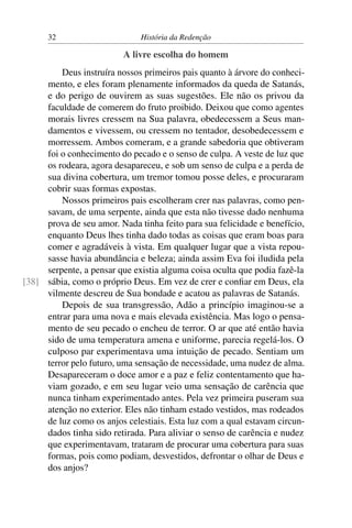 32                      História da Redenção

                          A livre escolha do homem
         Deus instruíra nossos primeiros pais quanto à árvore do conheci-
     mento, e eles foram plenamente informados da queda de Satanás,
     e do perigo de ouvirem as suas sugestões. Ele não os privou da
     faculdade de comerem do fruto proibido. Deixou que como agentes
     morais livres cressem na Sua palavra, obedecessem a Seus man-
     damentos e vivessem, ou cressem no tentador, desobedecessem e
     morressem. Ambos comeram, e a grande sabedoria que obtiveram
     foi o conhecimento do pecado e o senso de culpa. A veste de luz que
     os rodeara, agora desapareceu, e sob um senso de culpa e a perda de
     sua divina cobertura, um tremor tomou posse deles, e procuraram
     cobrir suas formas expostas.
         Nossos primeiros pais escolheram crer nas palavras, como pen-
     savam, de uma serpente, ainda que esta não tivesse dado nenhuma
     prova de seu amor. Nada tinha feito para sua felicidade e benefício,
     enquanto Deus lhes tinha dado todas as coisas que eram boas para
     comer e agradáveis à vista. Em qualquer lugar que a vista repou-
     sasse havia abundância e beleza; ainda assim Eva foi iludida pela
     serpente, a pensar que existia alguma coisa oculta que podia fazê-la
[38] sábia, como o próprio Deus. Em vez de crer e conﬁar em Deus, ela
     vilmente descreu de Sua bondade e acatou as palavras de Satanás.
         Depois de sua transgressão, Adão a princípio imaginou-se a
     entrar para uma nova e mais elevada existência. Mas logo o pensa-
     mento de seu pecado o encheu de terror. O ar que até então havia
     sido de uma temperatura amena e uniforme, parecia regelá-los. O
     culposo par experimentava uma intuição de pecado. Sentiam um
     terror pelo futuro, uma sensação de necessidade, uma nudez de alma.
     Desapareceram o doce amor e a paz e feliz contentamento que ha-
     viam gozado, e em seu lugar veio uma sensação de carência que
     nunca tinham experimentado antes. Pela vez primeira puseram sua
     atenção no exterior. Eles não tinham estado vestidos, mas rodeados
     de luz como os anjos celestiais. Esta luz com a qual estavam circun-
     dados tinha sido retirada. Para aliviar o senso de carência e nudez
     que experimentavam, trataram de procurar uma cobertura para suas
     formas, pois como podiam, desvestidos, defrontar o olhar de Deus e
     dos anjos?
 