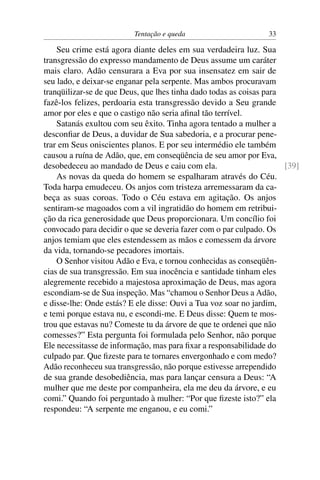 Tentação e queda                       33

    Seu crime está agora diante deles em sua verdadeira luz. Sua
transgressão do expresso mandamento de Deus assume um caráter
mais claro. Adão censurara a Eva por sua insensatez em sair de
seu lado, e deixar-se enganar pela serpente. Mas ambos procuravam
tranqüilizar-se de que Deus, que lhes tinha dado todas as coisas para
fazê-los felizes, perdoaria esta transgressão devido a Seu grande
amor por eles e que o castigo não seria aﬁnal tão terrível.
    Satanás exultou com seu êxito. Tinha agora tentado a mulher a
desconﬁar de Deus, a duvidar de Sua sabedoria, e a procurar pene-
trar em Seus oniscientes planos. E por seu intermédio ele também
causou a ruína de Adão, que, em conseqüência de seu amor por Eva,
desobedeceu ao mandado de Deus e caiu com ela.                        [39]
    As novas da queda do homem se espalharam através do Céu.
Toda harpa emudeceu. Os anjos com tristeza arremessaram da ca-
beça as suas coroas. Todo o Céu estava em agitação. Os anjos
sentiram-se magoados com a vil ingratidão do homem em retribui-
ção da rica generosidade que Deus proporcionara. Um concílio foi
convocado para decidir o que se deveria fazer com o par culpado. Os
anjos temiam que eles estendessem as mãos e comessem da árvore
da vida, tornando-se pecadores imortais.
    O Senhor visitou Adão e Eva, e tornou conhecidas as conseqüên-
cias de sua transgressão. Em sua inocência e santidade tinham eles
alegremente recebido a majestosa aproximação de Deus, mas agora
escondiam-se de Sua inspeção. Mas “chamou o Senhor Deus a Adão,
e disse-lhe: Onde estás? E ele disse: Ouvi a Tua voz soar no jardim,
e temi porque estava nu, e escondi-me. E Deus disse: Quem te mos-
trou que estavas nu? Comeste tu da árvore de que te ordenei que não
comesses?” Esta pergunta foi formulada pelo Senhor, não porque
Ele necessitasse de informação, mas para ﬁxar a responsabilidade do
culpado par. Que ﬁzeste para te tornares envergonhado e com medo?
Adão reconheceu sua transgressão, não porque estivesse arrependido
de sua grande desobediência, mas para lançar censura a Deus: “A
mulher que me deste por companheira, ela me deu da árvore, e eu
comi.” Quando foi perguntado à mulher: “Por que ﬁzeste isto?” ela
respondeu: “A serpente me enganou, e eu comi.”
 