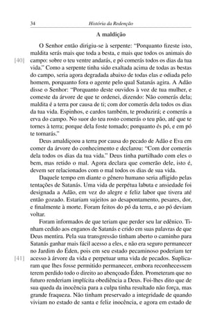 34                       História da Redenção

                                  A maldição
         O Senhor então dirigiu-se à serpente: “Porquanto ﬁzeste isto,
     maldita serás mais que toda a besta, e mais que todos os animais do
[40] campo: sobre o teu ventre andarás, e pó comerás todos os dias da tua
     vida.” Como a serpente tinha sido exaltada acima de todas as bestas
     do campo, seria agora degradada abaixo de todas elas e odiada pelo
     homem, porquanto fora o agente pelo qual Satanás agira. A Adão
     disse o Senhor: “Porquanto deste ouvidos à voz de tua mulher, e
     comeste da árvore de que te ordenei, dizendo: Não comerás dela;
     maldita é a terra por causa de ti; com dor comerás dela todos os dias
     da tua vida. Espinhos, e cardos também, te produzirá; e comerás a
     erva do campo. No suor do teu rosto comerás o teu pão, até que te
     tornes à terra; porque dela foste tomado; porquanto és pó, e em pó
     te tornarás.”
         Deus amaldiçoou a terra por causa do pecado de Adão e Eva em
     comer da árvore do conhecimento e declarou: “Com dor comerás
     dela todos os dias da tua vida.” Deus tinha partilhado com eles o
     bem, mas retido o mal. Agora declara que comerão dele, isto é,
     devem ser relacionados com o mal todos os dias de sua vida.
         Daquele tempo em diante o gênero humano seria aﬂigido pelas
     tentações de Satanás. Uma vida de perpétua labuta e ansiedade foi
     designada a Adão, em vez do alegre e feliz labor que tivera até
     então gozado. Estariam sujeitos ao desapontamento, pesares, dor,
     e ﬁnalmente à morte. Foram feitos do pó da terra, e ao pó deviam
     voltar.
         Foram informados de que teriam que perder seu lar edênico. Ti-
     nham cedido aos enganos de Satanás e crido em suas palavras de que
     Deus mentira. Pela sua transgressão tinham aberto o caminho para
     Satanás ganhar mais fácil acesso a eles, e não era seguro permanecer
     no Jardim do Éden, pois em seu estado pecaminoso poderiam ter
[41] acesso à árvore da vida e perpetuar uma vida de pecados. Suplica-
     ram que lhes fosse permitido permanecer, embora reconhecessem
     terem perdido todo o direito ao abençoado Éden. Prometeram que no
     futuro renderiam implícita obediência a Deus. Foi-lhes dito que de
     sua queda da inocência para a culpa tinha resultado não força, mas
     grande fraqueza. Não tinham preservado a integridade de quando
     viviam no estado de santa e feliz inocência, e agora em estado de
 