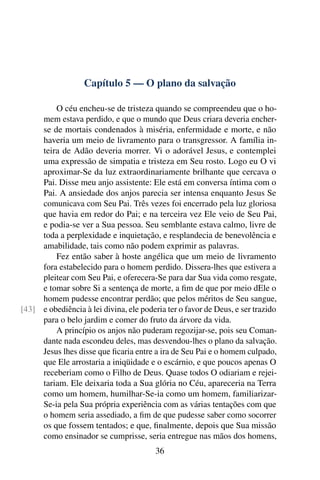 Capítulo 5 — O plano da salvação

         O céu encheu-se de tristeza quando se compreendeu que o ho-
     mem estava perdido, e que o mundo que Deus criara deveria encher-
     se de mortais condenados à miséria, enfermidade e morte, e não
     haveria um meio de livramento para o transgressor. A família in-
     teira de Adão deveria morrer. Vi o adorável Jesus, e contemplei
     uma expressão de simpatia e tristeza em Seu rosto. Logo eu O vi
     aproximar-Se da luz extraordinariamente brilhante que cercava o
     Pai. Disse meu anjo assistente: Ele está em conversa íntima com o
     Pai. A ansiedade dos anjos parecia ser intensa enquanto Jesus Se
     comunicava com Seu Pai. Três vezes foi encerrado pela luz gloriosa
     que havia em redor do Pai; e na terceira vez Ele veio de Seu Pai,
     e podia-se ver a Sua pessoa. Seu semblante estava calmo, livre de
     toda a perplexidade e inquietação, e resplandecia de benevolência e
     amabilidade, tais como não podem exprimir as palavras.
         Fez então saber à hoste angélica que um meio de livramento
     fora estabelecido para o homem perdido. Dissera-lhes que estivera a
     pleitear com Seu Pai, e oferecera-Se para dar Sua vida como resgate,
     e tomar sobre Si a sentença de morte, a ﬁm de que por meio dEle o
     homem pudesse encontrar perdão; que pelos méritos de Seu sangue,
[43] e obediência à lei divina, ele poderia ter o favor de Deus, e ser trazido
     para o belo jardim e comer do fruto da árvore da vida.
         A princípio os anjos não puderam regozijar-se, pois seu Coman-
     dante nada escondeu deles, mas desvendou-lhes o plano da salvação.
     Jesus lhes disse que ﬁcaria entre a ira de Seu Pai e o homem culpado,
     que Ele arrostaria a iniqüidade e o escárnio, e que poucos apenas O
     receberiam como o Filho de Deus. Quase todos O odiariam e rejei-
     tariam. Ele deixaria toda a Sua glória no Céu, apareceria na Terra
     como um homem, humilhar-Se-ia como um homem, familiarizar-
     Se-ia pela Sua própria experiência com as várias tentações com que
     o homem seria assediado, a ﬁm de que pudesse saber como socorrer
     os que fossem tentados; e que, ﬁnalmente, depois que Sua missão
     como ensinador se cumprisse, seria entregue nas mãos dos homens,
                                         36
 