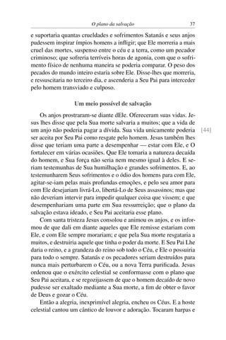 O plano da salvação                       37

e suportaria quantas crueldades e sofrimentos Satanás e seus anjos
pudessem inspirar ímpios homens a inﬂigir; que Ele morreria a mais
cruel das mortes, suspenso entre o céu e a terra, como um pecador
criminoso; que sofreria terríveis horas de agonia, com que o sofri-
mento físico de nenhuma maneira se poderia comparar. O peso dos
pecados do mundo inteiro estaria sobre Ele. Disse-lhes que morreria,
e ressuscitaria no terceiro dia, e ascenderia a Seu Pai para interceder
pelo homem transviado e culposo.

                  Um meio possível de salvação
    Os anjos prostraram-se diante dEle. Ofereceram suas vidas. Je-
sus lhes disse que pela Sua morte salvaria a muitos; que a vida de
um anjo não poderia pagar a dívida. Sua vida unicamente poderia [44]
ser aceita por Seu Pai como resgate pelo homem. Jesus também lhes
disse que teriam uma parte a desempenhar — estar com Ele, e O
fortalecer em várias ocasiões. Que Ele tomaria a natureza decaída
do homem, e Sua força não seria nem mesmo igual à deles. E se-
riam testemunhas de Sua humilhação e grandes sofrimentos. E, ao
testemunharem Seus sofrimentos e o ódio dos homens para com Ele,
agitar-se-iam pelas mais profundas emoções, e pelo seu amor para
com Ele desejariam livrá-Lo, libertá-Lo de Seus assassinos; mas que
não deveriam intervir para impedir qualquer coisa que vissem; e que
desempenhariam uma parte em Sua ressurreição; que o plano da
salvação estava ideado, e Seu Pai aceitaria esse plano.
    Com santa tristeza Jesus consolou e animou os anjos, e os infor-
mou de que dali em diante aqueles que Ele remisse estariam com
Ele, e com Ele sempre morariam; e que pela Sua morte resgataria a
muitos, e destruiria aquele que tinha o poder da morte. E Seu Pai Lhe
daria o reino, e a grandeza do reino sob todo o Céu, e Ele o possuiria
para todo o sempre. Satanás e os pecadores seriam destruídos para
nunca mais perturbarem o Céu, ou a nova Terra puriﬁcada. Jesus
ordenou que o exército celestial se conformasse com o plano que
Seu Pai aceitara, e se regozijassem de que o homem decaído de novo
pudesse ser exaltado mediante a Sua morte, a ﬁm de obter o favor
de Deus e gozar o Céu.
    Então a alegria, inexprimível alegria, encheu os Céus. E a hoste
celestial cantou um cântico de louvor e adoração. Tocaram harpas e
 