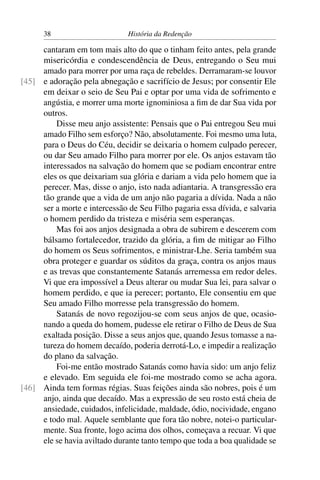 38                       História da Redenção

     cantaram em tom mais alto do que o tinham feito antes, pela grande
     misericórdia e condescendência de Deus, entregando o Seu mui
     amado para morrer por uma raça de rebeldes. Derramaram-se louvor
[45] e adoração pela abnegação e sacrifício de Jesus; por consentir Ele
     em deixar o seio de Seu Pai e optar por uma vida de sofrimento e
     angústia, e morrer uma morte ignominiosa a ﬁm de dar Sua vida por
     outros.
         Disse meu anjo assistente: Pensais que o Pai entregou Seu mui
     amado Filho sem esforço? Não, absolutamente. Foi mesmo uma luta,
     para o Deus do Céu, decidir se deixaria o homem culpado perecer,
     ou dar Seu amado Filho para morrer por ele. Os anjos estavam tão
     interessados na salvação do homem que se podiam encontrar entre
     eles os que deixariam sua glória e dariam a vida pelo homem que ia
     perecer. Mas, disse o anjo, isto nada adiantaria. A transgressão era
     tão grande que a vida de um anjo não pagaria a dívida. Nada a não
     ser a morte e intercessão de Seu Filho pagaria essa dívida, e salvaria
     o homem perdido da tristeza e miséria sem esperanças.
         Mas foi aos anjos designada a obra de subirem e descerem com
     bálsamo fortalecedor, trazido da glória, a ﬁm de mitigar ao Filho
     do homem os Seus sofrimentos, e ministrar-Lhe. Seria também sua
     obra proteger e guardar os súditos da graça, contra os anjos maus
     e as trevas que constantemente Satanás arremessa em redor deles.
     Vi que era impossível a Deus alterar ou mudar Sua lei, para salvar o
     homem perdido, e que ia perecer; portanto, Ele consentiu em que
     Seu amado Filho morresse pela transgressão do homem.
         Satanás de novo regozijou-se com seus anjos de que, ocasio-
     nando a queda do homem, pudesse ele retirar o Filho de Deus de Sua
     exaltada posição. Disse a seus anjos que, quando Jesus tomasse a na-
     tureza do homem decaído, poderia derrotá-Lo, e impedir a realização
     do plano da salvação.
         Foi-me então mostrado Satanás como havia sido: um anjo feliz
     e elevado. Em seguida ele foi-me mostrado como se acha agora.
[46] Ainda tem formas régias. Suas feições ainda são nobres, pois é um
     anjo, ainda que decaído. Mas a expressão de seu rosto está cheia de
     ansiedade, cuidados, infelicidade, maldade, ódio, nocividade, engano
     e todo mal. Aquele semblante que fora tão nobre, notei-o particular-
     mente. Sua fronte, logo acima dos olhos, começava a recuar. Vi que
     ele se havia aviltado durante tanto tempo que toda a boa qualidade se
 