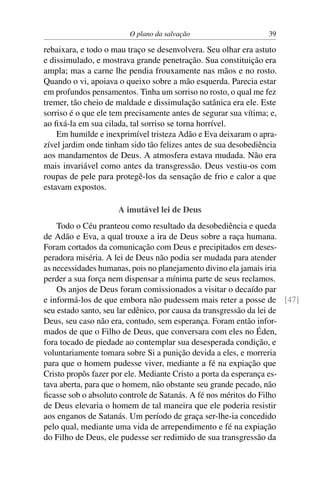 O plano da salvação                     39

rebaixara, e todo o mau traço se desenvolvera. Seu olhar era astuto
e dissimulado, e mostrava grande penetração. Sua constituição era
ampla; mas a carne lhe pendia frouxamente nas mãos e no rosto.
Quando o vi, apoiava o queixo sobre a mão esquerda. Parecia estar
em profundos pensamentos. Tinha um sorriso no rosto, o qual me fez
tremer, tão cheio de maldade e dissimulação satânica era ele. Este
sorriso é o que ele tem precisamente antes de segurar sua vítima; e,
ao ﬁxá-la em sua cilada, tal sorriso se torna horrível.
    Em humilde e inexprimível tristeza Adão e Eva deixaram o apra-
zível jardim onde tinham sido tão felizes antes de sua desobediência
aos mandamentos de Deus. A atmosfera estava mudada. Não era
mais invariável como antes da transgressão. Deus vestiu-os com
roupas de pele para protegê-los da sensação de frio e calor a que
estavam expostos.

                     A imutável lei de Deus
    Todo o Céu pranteou como resultado da desobediência e queda
de Adão e Eva, a qual trouxe a ira de Deus sobre a raça humana.
Foram cortados da comunicação com Deus e precipitados em deses-
peradora miséria. A lei de Deus não podia ser mudada para atender
as necessidades humanas, pois no planejamento divino ela jamais iria
perder a sua força nem dispensar a mínima parte de seus reclamos.
    Os anjos de Deus foram comissionados a visitar o decaído par
e informá-los de que embora não pudessem mais reter a posse de [47]
seu estado santo, seu lar edênico, por causa da transgressão da lei de
Deus, seu caso não era, contudo, sem esperança. Foram então infor-
mados de que o Filho de Deus, que conversara com eles no Éden,
fora tocado de piedade ao contemplar sua desesperada condição, e
voluntariamente tomara sobre Si a punição devida a eles, e morreria
para que o homem pudesse viver, mediante a fé na expiação que
Cristo propôs fazer por ele. Mediante Cristo a porta da esperança es-
tava aberta, para que o homem, não obstante seu grande pecado, não
ﬁcasse sob o absoluto controle de Satanás. A fé nos méritos do Filho
de Deus elevaria o homem de tal maneira que ele poderia resistir
aos enganos de Satanás. Um período de graça ser-lhe-ia concedido
pelo qual, mediante uma vida de arrependimento e fé na expiação
do Filho de Deus, ele pudesse ser redimido de sua transgressão da
 