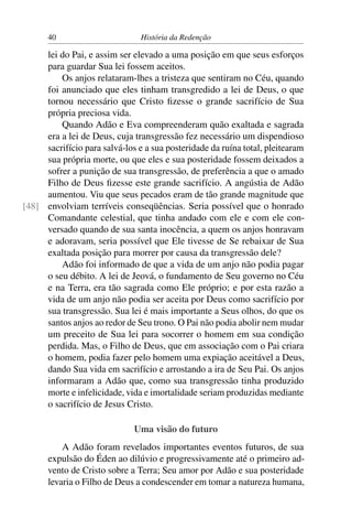 40                        História da Redenção

     lei do Pai, e assim ser elevado a uma posição em que seus esforços
     para guardar Sua lei fossem aceitos.
         Os anjos relataram-lhes a tristeza que sentiram no Céu, quando
     foi anunciado que eles tinham transgredido a lei de Deus, o que
     tornou necessário que Cristo ﬁzesse o grande sacrifício de Sua
     própria preciosa vida.
         Quando Adão e Eva compreenderam quão exaltada e sagrada
     era a lei de Deus, cuja transgressão fez necessário um dispendioso
     sacrifício para salvá-los e a sua posteridade da ruína total, pleitearam
     sua própria morte, ou que eles e sua posteridade fossem deixados a
     sofrer a punição de sua transgressão, de preferência a que o amado
     Filho de Deus ﬁzesse este grande sacrifício. A angústia de Adão
     aumentou. Viu que seus pecados eram de tão grande magnitude que
[48] envolviam terríveis conseqüências. Seria possível que o honrado
     Comandante celestial, que tinha andado com ele e com ele con-
     versado quando de sua santa inocência, a quem os anjos honravam
     e adoravam, seria possível que Ele tivesse de Se rebaixar de Sua
     exaltada posição para morrer por causa da transgressão dele?
         Adão foi informado de que a vida de um anjo não podia pagar
     o seu débito. A lei de Jeová, o fundamento de Seu governo no Céu
     e na Terra, era tão sagrada como Ele próprio; e por esta razão a
     vida de um anjo não podia ser aceita por Deus como sacrifício por
     sua transgressão. Sua lei é mais importante a Seus olhos, do que os
     santos anjos ao redor de Seu trono. O Pai não podia abolir nem mudar
     um preceito de Sua lei para socorrer o homem em sua condição
     perdida. Mas, o Filho de Deus, que em associação com o Pai criara
     o homem, podia fazer pelo homem uma expiação aceitável a Deus,
     dando Sua vida em sacrifício e arrostando a ira de Seu Pai. Os anjos
     informaram a Adão que, como sua transgressão tinha produzido
     morte e infelicidade, vida e imortalidade seriam produzidas mediante
     o sacrifício de Jesus Cristo.

                              Uma visão do futuro
          A Adão foram revelados importantes eventos futuros, de sua
      expulsão do Éden ao dilúvio e progressivamente até o primeiro ad-
      vento de Cristo sobre a Terra; Seu amor por Adão e sua posteridade
      levaria o Filho de Deus a condescender em tomar a natureza humana,
 