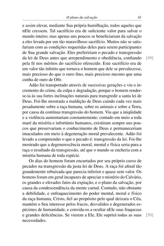 O plano da salvação                    41

e assim elevar, mediante Sua própria humilhação, todos aqueles que
nEle cressem. Tal sacrifício era de suﬁciente valor para salvar o
mundo inteiro; mas apenas uns poucos se beneﬁciariam da salvação
a eles levada por um tão maravilhoso sacrifício. Muitos não se satis-
fariam com as condições requeridas deles para serem participantes
de Sua grande salvação. Eles prefeririam o pecado e transgressão
da lei de Deus antes que arrependimento e obediência, conﬁando [49]
pela fé nos méritos do sacrifício oferecido. Este sacrifício era de
um valor tão inﬁnito que tornava o homem que dele se prevalecesse,
mais precioso do que o ouro ﬁno, mais precioso mesmo que uma
cunha de ouro de Oﬁr.
    Adão foi transportado através de sucessivas gerações e viu o in-
cremento do crime, da culpa e degradação, porque o homem render-
se-ia às sua fortes inclinações naturais para transgredir a santa lei de
Deus. Foi-lhe mostrada a maldição de Deus caindo cada vez mais
pesadamente sobre a raça humana, sobre os animais e sobre a Terra,
por causa da contínua transgressão do homem. Viu que a iniqüidade
e a violência aumentariam constantemente; contudo em meio a toda
maré da miséria e infortúnio humanos, existiram sempre uns pou-
cos que preservariam o conhecimento de Deus e permaneceriam
imaculados em meio à degeneração moral prevalecente. Adão foi
levado a compreender o que o pecado é: transgressão da lei. Foi-lhe
mostrado que a degenerescência moral, mental e física seria para a
raça o resultado da transgressão, até que o mundo se encheria com a
miséria humana de toda espécie.
    Os dias do homem foram encurtados por seu próprio curso de
pecados na transgressão da justa lei de Deus. A raça foi aﬁnal tão
grandemente rebaixada que parecia inferior e quase sem valor. Os
homens foram em geral incapazes de apreciar o mistério do Calvário,
os grandes e elevados fatos da expiação, e o plano da salvação, por
causa da condescendência da mente carnal. Contudo, não obstante
a debilidade, e enfraquecimento do poder mental, moral e físico
da raça humana, Cristo, ﬁel ao propósito pelo qual deixara o Céu,
mantém o Seu interesse pelos fracos, desvalidos e degenerados es-
pécimes de humanidade, e convida-os a ocultar nEle suas fraquezas
e grandes deﬁciências. Se vierem a Ele, Ele suprirá todas as suas [50]
necessidades.
 