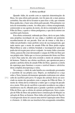 42                       História da Redenção

                              A oferta sacriﬁcal
         Quando Adão, de acordo com as especiais determinações de
     Deus, fez uma oferta pelo pecado, isto foi para ele a mais penosa
     cerimônia. Sua mão devia levantar-se para tirar a vida, que somente
     Deus podia dar, e fazer uma oferta pelo pecado. Pela primeira vez
     teria de testemunhar a morte. Ao olhar para a vítima ensangüentada,
     contorcendo-se nas agonias da morte, ele devia contemplar pela fé o
     Filho de Deus, a quem a vítima preﬁgurava, e que devia morrer em
     sacrifício pelo homem.
         Esta oferta cerimonial, ordenada por Deus, devia ser para Adão,
     uma perpétua recordação de sua culpa, e também um penitente
     reconhecimento de seu pecado. Este ato de tomar a vida deu a
     Adão um profundo e mais perfeito senso de sua transgressão, que
     nada menos que a morte do amado Filho de Deus podia expiar.
     Maravilhou-se ante a inﬁnita bondade e incomparável amor que
     podia dar tal resgate para salvar o culpado. Ao matar Adão a inocente
     vítima, pareceu-lhe estar derramando o sangue do Filho de Deus por
     sua própria mão. Sabia que se tivesse permanecido ﬁrme em Deus
     e leal à Sua santa lei, não teria existido a morte de animais nem
     de homens. Todavia, nas ofertas sacriﬁcais, que apontavam para a
     grande e perfeita oferta do amado Filho de Deus, aparecia a estrela
     da esperança para iluminar o escuro e terrível futuro e aliviá-los
     desta completa desesperança e ruína.
         No começo, o chefe de cada família era considerado governador
     e sacerdote de sua própria casa. Depois, ao multiplicar-se a raça
     sobre a Terra, homens divinamente apontados realizaram este solene
[51] culto de sacrifício pelo povo. O sangue dos animais devia ser asso-
     ciado na mente dos pecadores com o sangue do Filho de Deus. A
     morte da vítima devia evidenciar a todos que o castigo do pecado
     era a morte. Pelo ato do sacrifício o pecador reconhecia sua culpa e
     manifestava sua fé, olhando para o grande e perfeito sacrifício do
     Filho de Deus, que as ofertas de animais preﬁguravam. Sem a expia-
     ção do Filho de Deus não poderia haver comunicação de bênçãos ou
     salvação de Deus ao homem. Deus tinha zelo pela honra de Sua lei.
     A transgressão desta lei causou uma terrível separação entre Deus
     e o homem. A Adão em sua inocência fora assegurada comunhão,
 