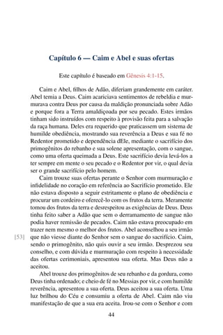 Capítulo 6 — Caim e Abel e suas ofertas

                  Este capítulo é baseado em Gênesis 4:1-15.

          Caim e Abel, ﬁlhos de Adão, diferiam grandemente em caráter.
     Abel temia a Deus. Caim acariciava sentimentos de rebeldia e mur-
     murava contra Deus por causa da maldição pronunciada sobre Adão
     e porque fora a Terra amaldiçoada por seu pecado. Estes irmãos
     tinham sido instruídos com respeito à provisão feita para a salvação
     da raça humana. Deles era requerido que praticassem um sistema de
     humilde obediência, mostrando sua reverência a Deus e sua fé no
     Redentor prometido e dependência dEle, mediante o sacrifício dos
     primogênitos do rebanho e sua solene apresentação, com o sangue,
     como uma oferta queimada a Deus. Este sacrifício devia levá-los a
     ter sempre em mente o seu pecado e o Redentor por vir, o qual devia
     ser o grande sacrifício pelo homem.
          Caim trouxe suas ofertas perante o Senhor com murmuração e
     inﬁdelidade no coração em referência ao Sacrifício prometido. Ele
     não estava disposto a seguir estritamente o plano de obediência e
     procurar um cordeiro e oferecê-lo com os frutos da terra. Meramente
     tomou dos frutos da terra e desrespeitou as exigências de Deus. Deus
     tinha feito saber a Adão que sem o derramamento de sangue não
     podia haver remissão de pecados. Caim não estava preocupado em
     trazer nem mesmo o melhor dos frutos. Abel aconselhou a seu irmão
[53] que não viesse diante do Senhor sem o sangue do sacrifício. Caim,
     sendo o primogênito, não quis ouvir a seu irmão. Desprezou seu
     conselho, e com dúvida e murmuração com respeito à necessidade
     das ofertas cerimoniais, apresentou sua oferta. Mas Deus não a
     aceitou.
          Abel trouxe dos primogênitos de seu rebanho e da gordura, como
     Deus tinha ordenado; e cheio de fé no Messias por vir, e com humilde
     reverência, apresentou a sua oferta. Deus aceitou a sua oferta. Uma
     luz brilhou do Céu e consumiu a oferta de Abel. Caim não viu
     manifestação de que a sua era aceita. Irou-se com o Senhor e com
                                      44
 